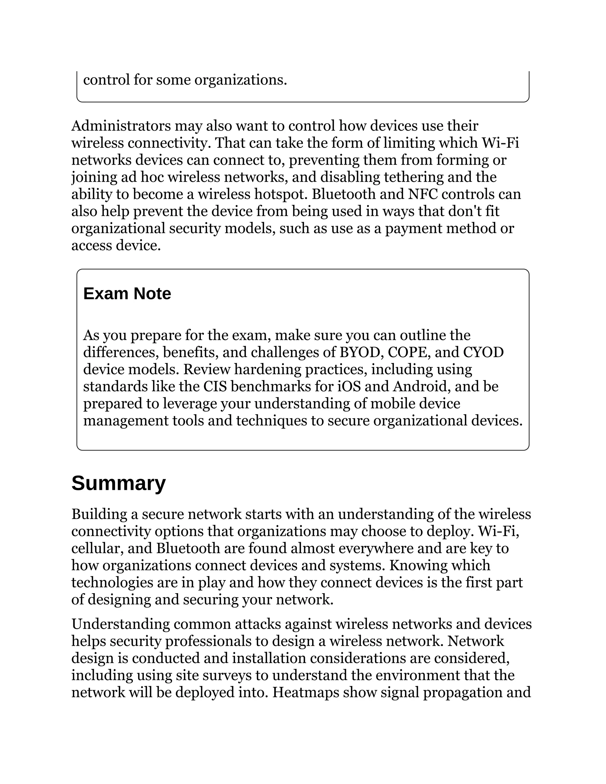 control for some organizations.
Administrators may also want to control how devices use their
wireless connectivity. That can take the form of limiting which Wi-Fi
networks devices can connect to, preventing them from forming or
joining ad hoc wireless networks, and disabling tethering and the
ability to become a wireless hotspot. Bluetooth and NFC controls can
also help prevent the device from being used in ways that don't fit
organizational security models, such as use as a payment method or
access device.
Exam Note
As you prepare for the exam, make sure you can outline the
differences, benefits, and challenges of BYOD, COPE, and CYOD
device models. Review hardening practices, including using
standards like the CIS benchmarks for iOS and Android, and be
prepared to leverage your understanding of mobile device
management tools and techniques to secure organizational devices.
Summary
Building a secure network starts with an understanding of the wireless
connectivity options that organizations may choose to deploy. Wi-Fi,
cellular, and Bluetooth are found almost everywhere and are key to
how organizations connect devices and systems. Knowing which
technologies are in play and how they connect devices is the first part
of designing and securing your network.
Understanding common attacks against wireless networks and devices
helps security professionals to design a wireless network. Network
design is conducted and installation considerations are considered,
including using site surveys to understand the environment that the
network will be deployed into. Heatmaps show signal propagation and
 