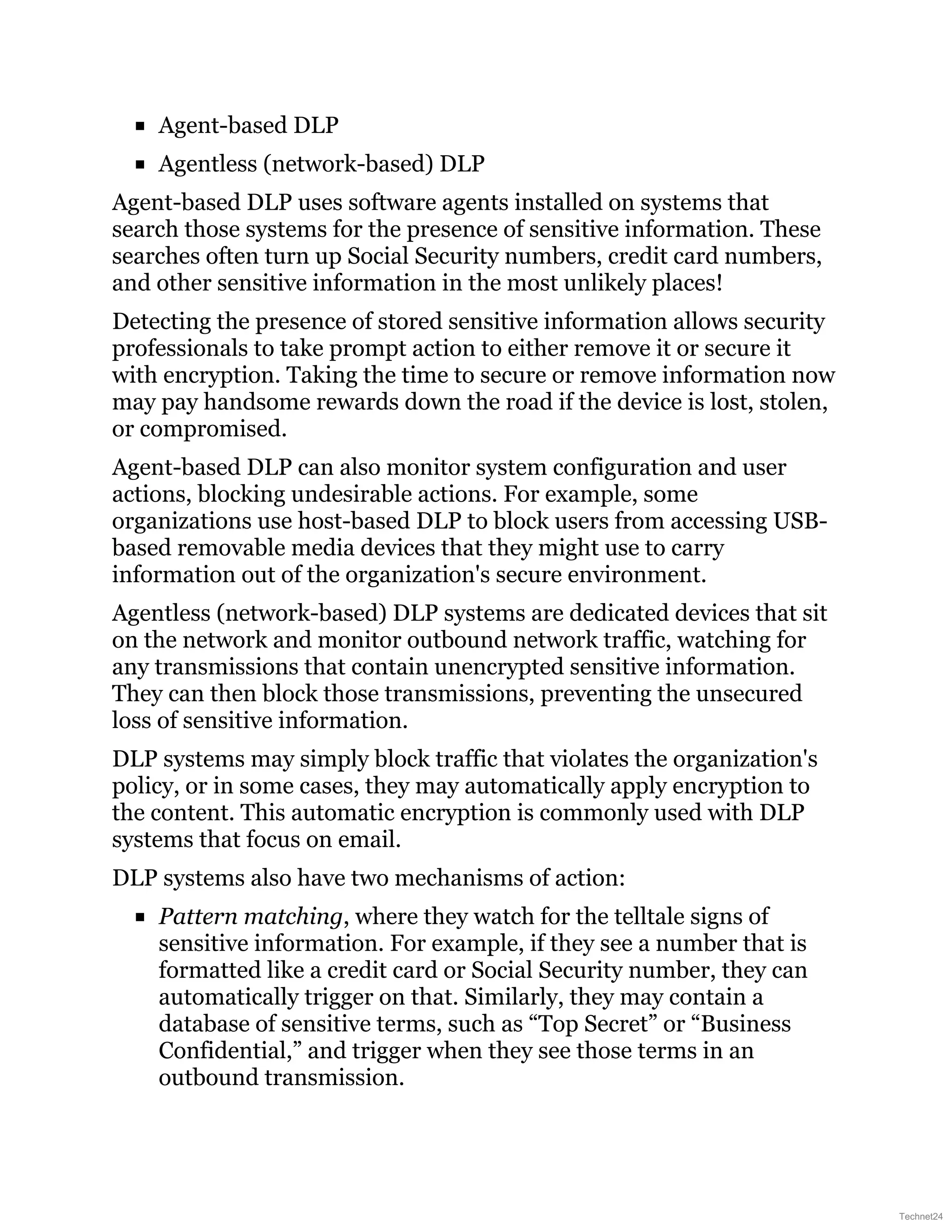Agent-based DLP
Agentless (network-based) DLP
Agent-based DLP uses software agents installed on systems that
search those systems for the presence of sensitive information. These
searches often turn up Social Security numbers, credit card numbers,
and other sensitive information in the most unlikely places!
Detecting the presence of stored sensitive information allows security
professionals to take prompt action to either remove it or secure it
with encryption. Taking the time to secure or remove information now
may pay handsome rewards down the road if the device is lost, stolen,
or compromised.
Agent-based DLP can also monitor system configuration and user
actions, blocking undesirable actions. For example, some
organizations use host-based DLP to block users from accessing USB-
based removable media devices that they might use to carry
information out of the organization's secure environment.
Agentless (network-based) DLP systems are dedicated devices that sit
on the network and monitor outbound network traffic, watching for
any transmissions that contain unencrypted sensitive information.
They can then block those transmissions, preventing the unsecured
loss of sensitive information.
DLP systems may simply block traffic that violates the organization's
policy, or in some cases, they may automatically apply encryption to
the content. This automatic encryption is commonly used with DLP
systems that focus on email.
DLP systems also have two mechanisms of action:
Pattern matching, where they watch for the telltale signs of
sensitive information. For example, if they see a number that is
formatted like a credit card or Social Security number, they can
automatically trigger on that. Similarly, they may contain a
database of sensitive terms, such as “Top Secret” or “Business
Confidential,” and trigger when they see those terms in an
outbound transmission.
Technet24
 