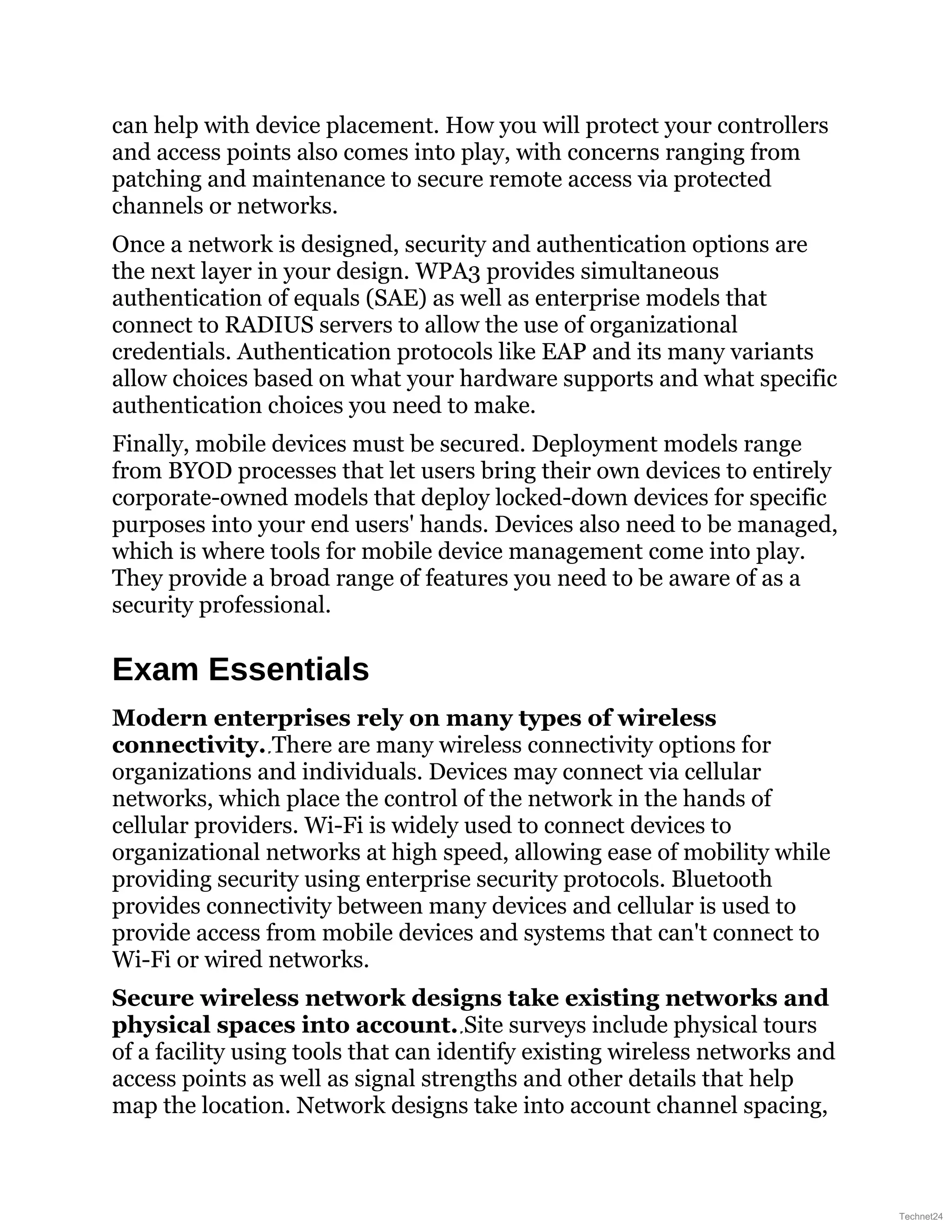 can help with device placement. How you will protect your controllers
and access points also comes into play, with concerns ranging from
patching and maintenance to secure remote access via protected
channels or networks.
Once a network is designed, security and authentication options are
the next layer in your design. WPA3 provides simultaneous
authentication of equals (SAE) as well as enterprise models that
connect to RADIUS servers to allow the use of organizational
credentials. Authentication protocols like EAP and its many variants
allow choices based on what your hardware supports and what specific
authentication choices you need to make.
Finally, mobile devices must be secured. Deployment models range
from BYOD processes that let users bring their own devices to entirely
corporate-owned models that deploy locked-down devices for specific
purposes into your end users' hands. Devices also need to be managed,
which is where tools for mobile device management come into play.
They provide a broad range of features you need to be aware of as a
security professional.
Exam Essentials
Modern enterprises rely on many types of wireless
connectivity. There are many wireless connectivity options for
organizations and individuals. Devices may connect via cellular
networks, which place the control of the network in the hands of
cellular providers. Wi-Fi is widely used to connect devices to
organizational networks at high speed, allowing ease of mobility while
providing security using enterprise security protocols. Bluetooth
provides connectivity between many devices and cellular is used to
provide access from mobile devices and systems that can't connect to
Wi-Fi or wired networks.
Secure wireless network designs take existing networks and
physical spaces into account. Site surveys include physical tours
of a facility using tools that can identify existing wireless networks and
access points as well as signal strengths and other details that help
map the location. Network designs take into account channel spacing,
Technet24
 