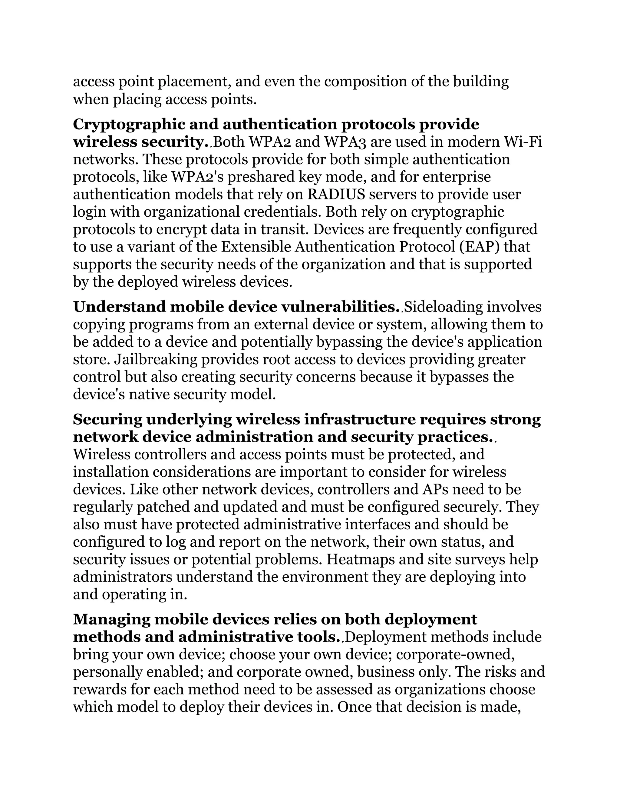 access point placement, and even the composition of the building
when placing access points.
Cryptographic and authentication protocols provide
wireless security. Both WPA2 and WPA3 are used in modern Wi-Fi
networks. These protocols provide for both simple authentication
protocols, like WPA2's preshared key mode, and for enterprise
authentication models that rely on RADIUS servers to provide user
login with organizational credentials. Both rely on cryptographic
protocols to encrypt data in transit. Devices are frequently configured
to use a variant of the Extensible Authentication Protocol (EAP) that
supports the security needs of the organization and that is supported
by the deployed wireless devices.
Understand mobile device vulnerabilities. Sideloading involves
copying programs from an external device or system, allowing them to
be added to a device and potentially bypassing the device's application
store. Jailbreaking provides root access to devices providing greater
control but also creating security concerns because it bypasses the
device's native security model.
Securing underlying wireless infrastructure requires strong
network device administration and security practices.
Wireless controllers and access points must be protected, and
installation considerations are important to consider for wireless
devices. Like other network devices, controllers and APs need to be
regularly patched and updated and must be configured securely. They
also must have protected administrative interfaces and should be
configured to log and report on the network, their own status, and
security issues or potential problems. Heatmaps and site surveys help
administrators understand the environment they are deploying into
and operating in.
Managing mobile devices relies on both deployment
methods and administrative tools. Deployment methods include
bring your own device; choose your own device; corporate-owned,
personally enabled; and corporate owned, business only. The risks and
rewards for each method need to be assessed as organizations choose
which model to deploy their devices in. Once that decision is made,
 