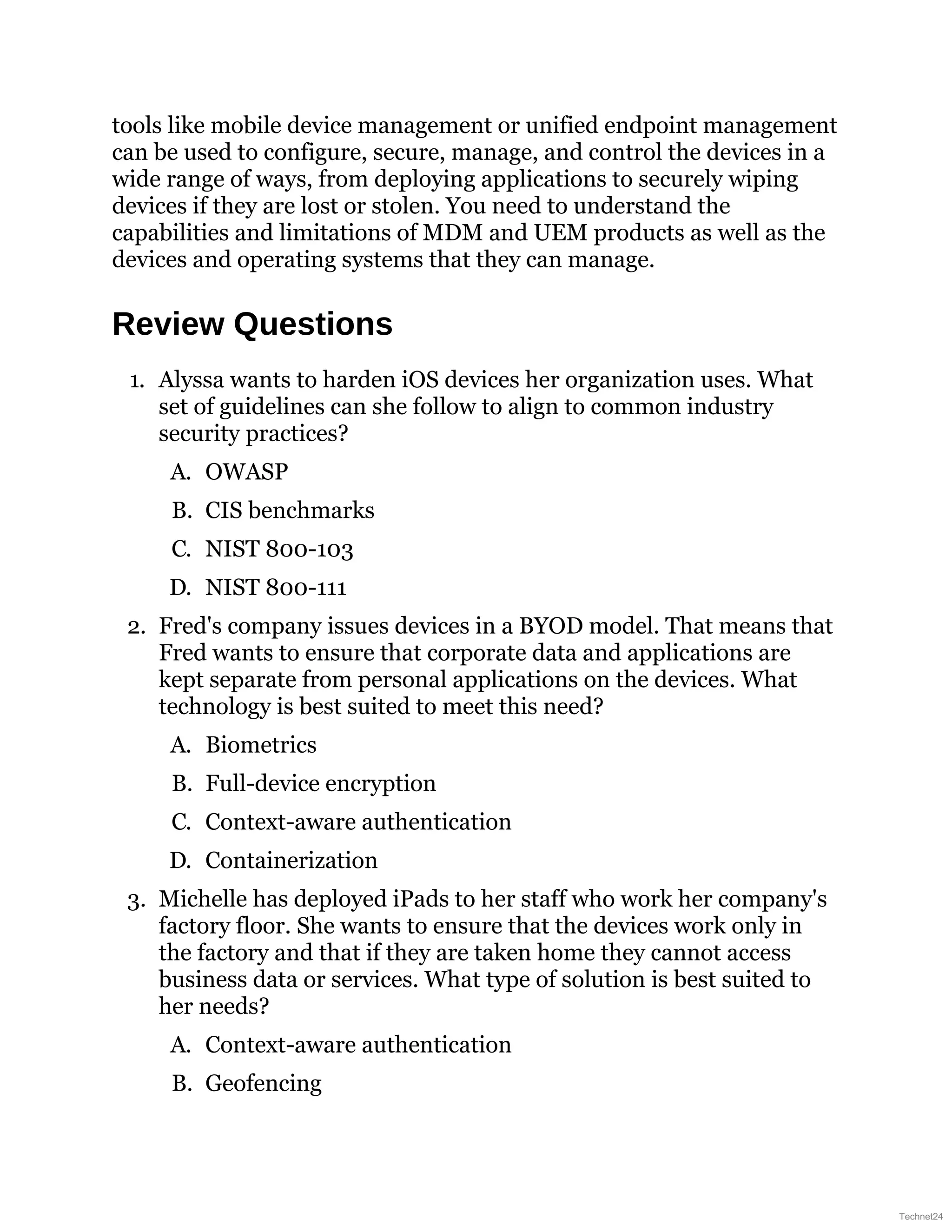 tools like mobile device management or unified endpoint management
can be used to configure, secure, manage, and control the devices in a
wide range of ways, from deploying applications to securely wiping
devices if they are lost or stolen. You need to understand the
capabilities and limitations of MDM and UEM products as well as the
devices and operating systems that they can manage.
Review Questions
1. Alyssa wants to harden iOS devices her organization uses. What
set of guidelines can she follow to align to common industry
security practices?
A. OWASP
B. CIS benchmarks
C. NIST 800-103
D. NIST 800-111
2. Fred's company issues devices in a BYOD model. That means that
Fred wants to ensure that corporate data and applications are
kept separate from personal applications on the devices. What
technology is best suited to meet this need?
A. Biometrics
B. Full-device encryption
C. Context-aware authentication
D. Containerization
3. Michelle has deployed iPads to her staff who work her company's
factory floor. She wants to ensure that the devices work only in
the factory and that if they are taken home they cannot access
business data or services. What type of solution is best suited to
her needs?
A. Context-aware authentication
B. Geofencing
Technet24
 