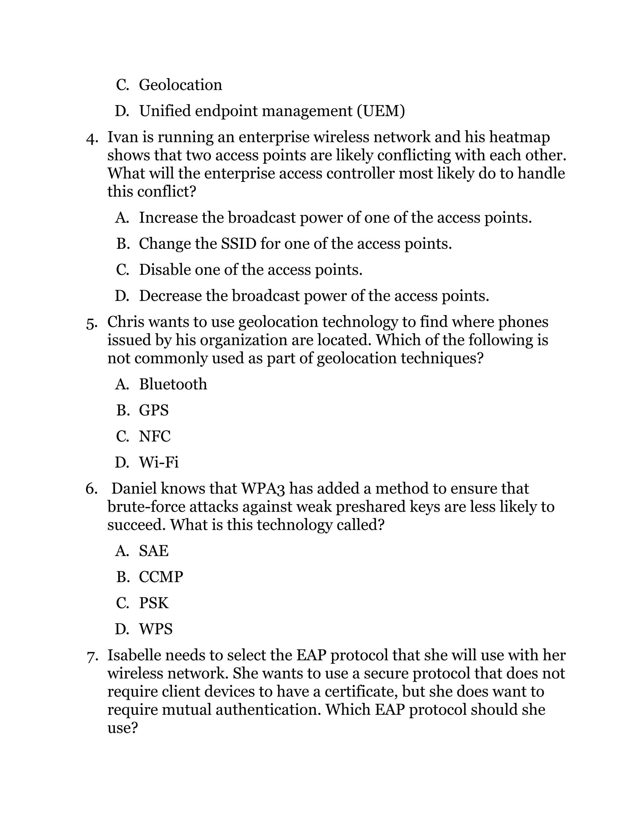 C. Geolocation
D. Unified endpoint management (UEM)
4. Ivan is running an enterprise wireless network and his heatmap
shows that two access points are likely conflicting with each other.
What will the enterprise access controller most likely do to handle
this conflict?
A. Increase the broadcast power of one of the access points.
B. Change the SSID for one of the access points.
C. Disable one of the access points.
D. Decrease the broadcast power of the access points.
5. Chris wants to use geolocation technology to find where phones
issued by his organization are located. Which of the following is
not commonly used as part of geolocation techniques?
A. Bluetooth
B. GPS
C. NFC
D. Wi-Fi
6. Daniel knows that WPA3 has added a method to ensure that
brute-force attacks against weak preshared keys are less likely to
succeed. What is this technology called?
A. SAE
B. CCMP
C. PSK
D. WPS
7. Isabelle needs to select the EAP protocol that she will use with her
wireless network. She wants to use a secure protocol that does not
require client devices to have a certificate, but she does want to
require mutual authentication. Which EAP protocol should she
use?
 