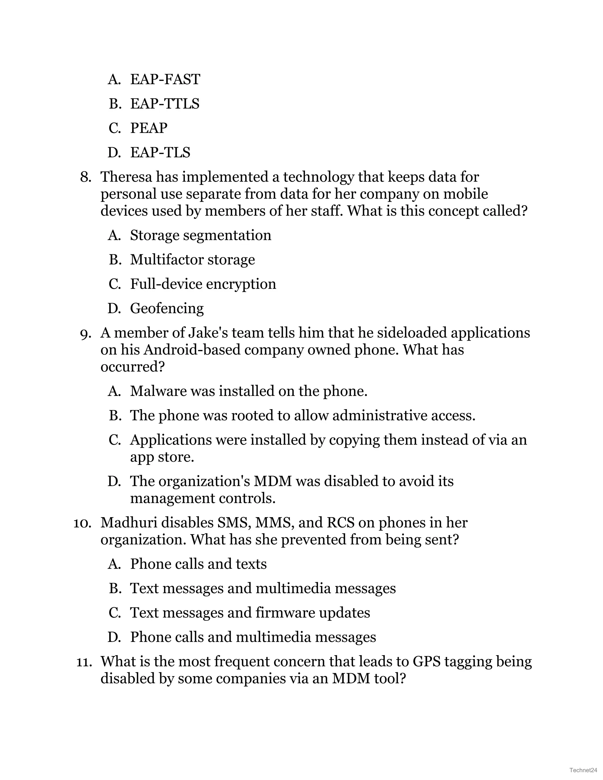 A. EAP-FAST
B. EAP-TTLS
C. PEAP
D. EAP-TLS
8. Theresa has implemented a technology that keeps data for
personal use separate from data for her company on mobile
devices used by members of her staff. What is this concept called?
A. Storage segmentation
B. Multifactor storage
C. Full-device encryption
D. Geofencing
9. A member of Jake's team tells him that he sideloaded applications
on his Android-based company owned phone. What has
occurred?
A. Malware was installed on the phone.
B. The phone was rooted to allow administrative access.
C. Applications were installed by copying them instead of via an
app store.
D. The organization's MDM was disabled to avoid its
management controls.
10. Madhuri disables SMS, MMS, and RCS on phones in her
organization. What has she prevented from being sent?
A. Phone calls and texts
B. Text messages and multimedia messages
C. Text messages and firmware updates
D. Phone calls and multimedia messages
11. What is the most frequent concern that leads to GPS tagging being
disabled by some companies via an MDM tool?
Technet24
 