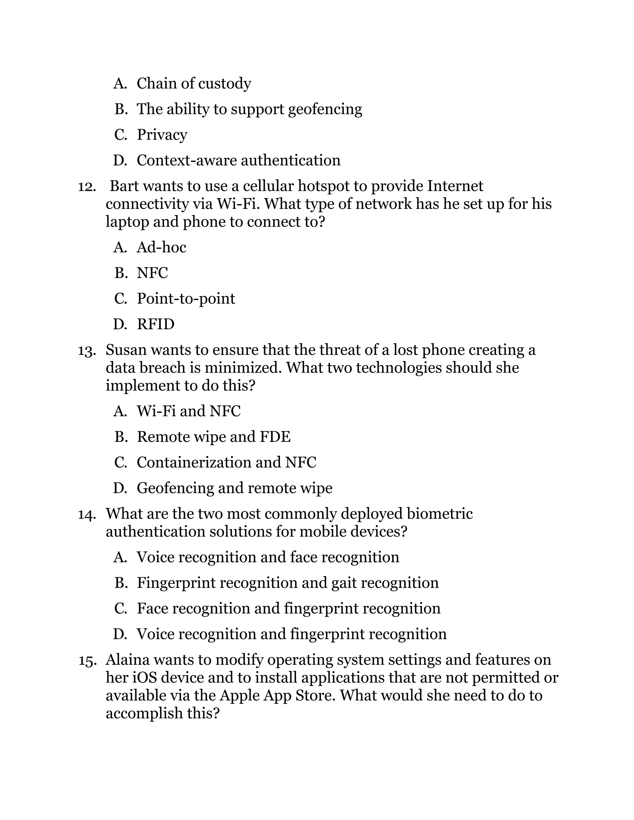 A. Chain of custody
B. The ability to support geofencing
C. Privacy
D. Context-aware authentication
12. Bart wants to use a cellular hotspot to provide Internet
connectivity via Wi-Fi. What type of network has he set up for his
laptop and phone to connect to?
A. Ad-hoc
B. NFC
C. Point-to-point
D. RFID
13. Susan wants to ensure that the threat of a lost phone creating a
data breach is minimized. What two technologies should she
implement to do this?
A. Wi-Fi and NFC
B. Remote wipe and FDE
C. Containerization and NFC
D. Geofencing and remote wipe
14. What are the two most commonly deployed biometric
authentication solutions for mobile devices?
A. Voice recognition and face recognition
B. Fingerprint recognition and gait recognition
C. Face recognition and fingerprint recognition
D. Voice recognition and fingerprint recognition
15. Alaina wants to modify operating system settings and features on
her iOS device and to install applications that are not permitted or
available via the Apple App Store. What would she need to do to
accomplish this?
 
