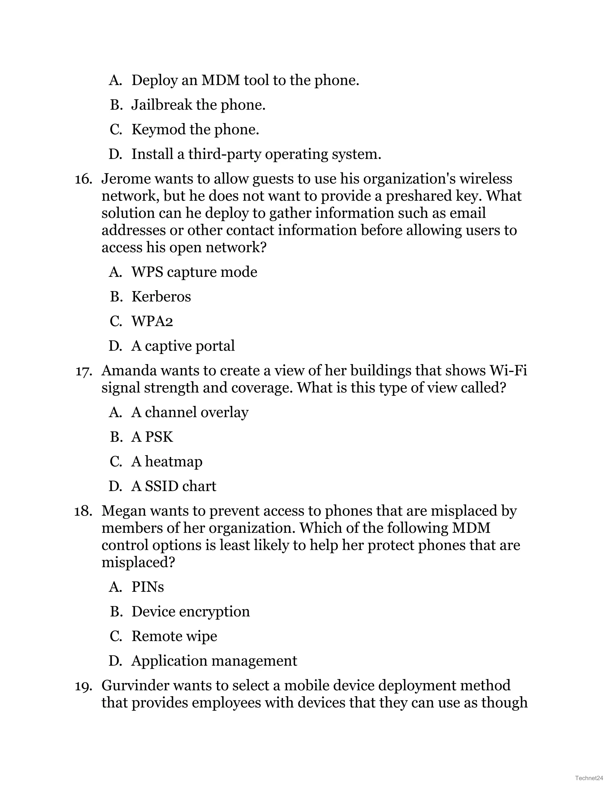 A. Deploy an MDM tool to the phone.
B. Jailbreak the phone.
C. Keymod the phone.
D. Install a third-party operating system.
16. Jerome wants to allow guests to use his organization's wireless
network, but he does not want to provide a preshared key. What
solution can he deploy to gather information such as email
addresses or other contact information before allowing users to
access his open network?
A. WPS capture mode
B. Kerberos
C. WPA2
D. A captive portal
17. Amanda wants to create a view of her buildings that shows Wi-Fi
signal strength and coverage. What is this type of view called?
A. A channel overlay
B. A PSK
C. A heatmap
D. A SSID chart
18. Megan wants to prevent access to phones that are misplaced by
members of her organization. Which of the following MDM
control options is least likely to help her protect phones that are
misplaced?
A. PINs
B. Device encryption
C. Remote wipe
D. Application management
19. Gurvinder wants to select a mobile device deployment method
that provides employees with devices that they can use as though
Technet24
 