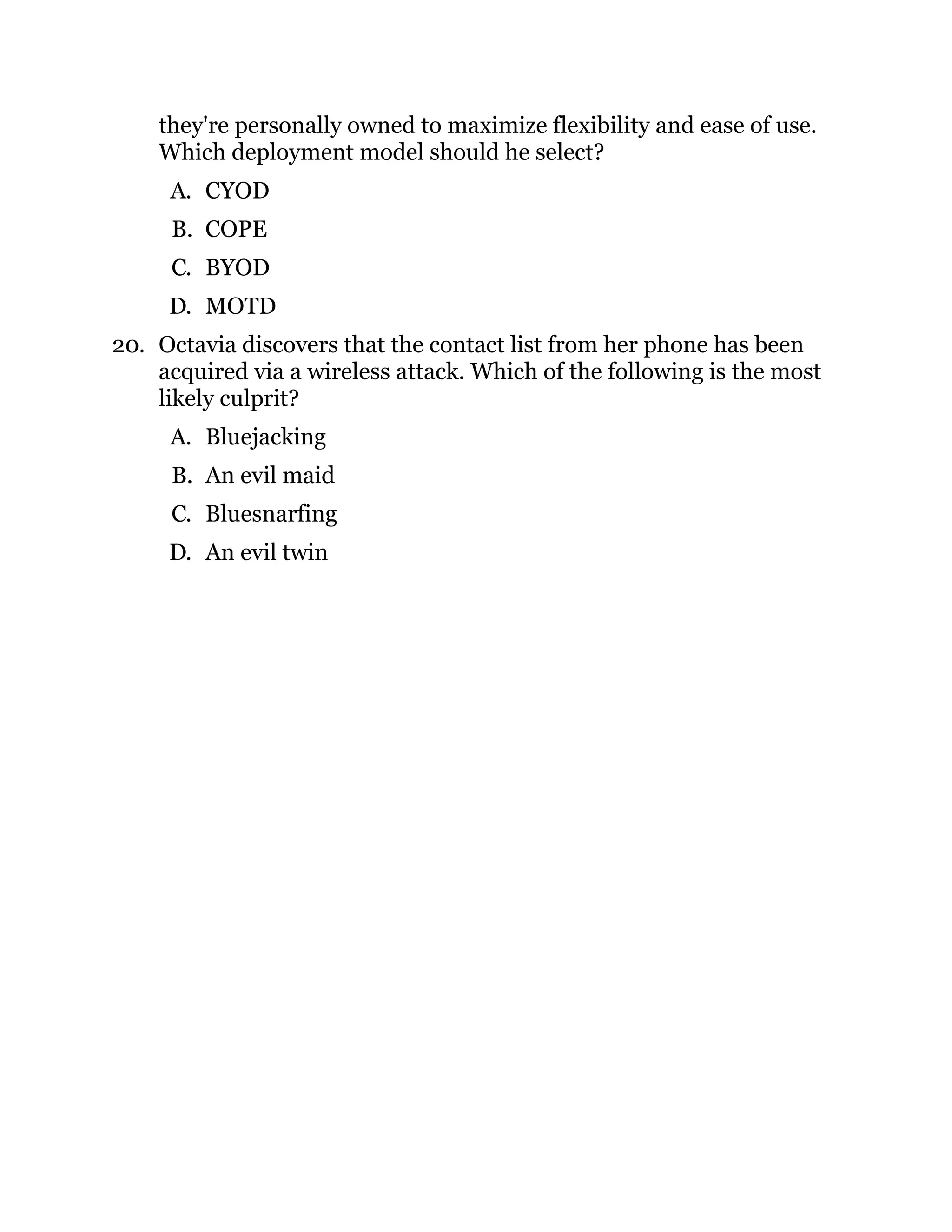 they're personally owned to maximize flexibility and ease of use.
Which deployment model should he select?
A. CYOD
B. COPE
C. BYOD
D. MOTD
20. Octavia discovers that the contact list from her phone has been
acquired via a wireless attack. Which of the following is the most
likely culprit?
A. Bluejacking
B. An evil maid
C. Bluesnarfing
D. An evil twin
 