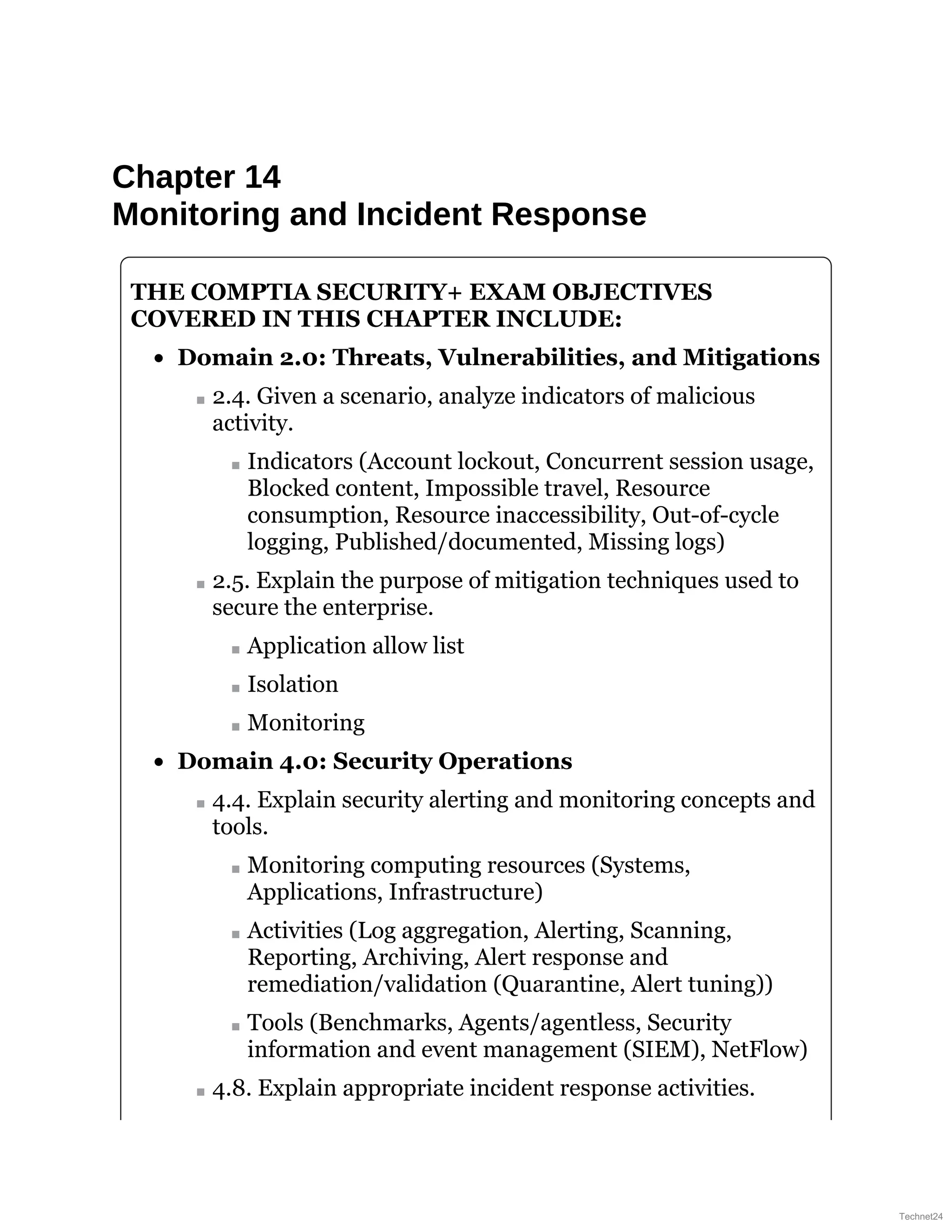 Chapter 14
Monitoring and Incident Response
THE COMPTIA SECURITY+ EXAM OBJECTIVES
COVERED IN THIS CHAPTER INCLUDE:
Domain 2.0: Threats, Vulnerabilities, and Mitigations
2.4. Given a scenario, analyze indicators of malicious
activity.
Indicators (Account lockout, Concurrent session usage,
Blocked content, Impossible travel, Resource
consumption, Resource inaccessibility, Out-of-cycle
logging, Published/documented, Missing logs)
2.5. Explain the purpose of mitigation techniques used to
secure the enterprise.
Application allow list
Isolation
Monitoring
Domain 4.0: Security Operations
4.4. Explain security alerting and monitoring concepts and
tools.
Monitoring computing resources (Systems,
Applications, Infrastructure)
Activities (Log aggregation, Alerting, Scanning,
Reporting, Archiving, Alert response and
remediation/validation (Quarantine, Alert tuning))
Tools (Benchmarks, Agents/agentless, Security
information and event management (SIEM), NetFlow)
4.8. Explain appropriate incident response activities.
Technet24
 