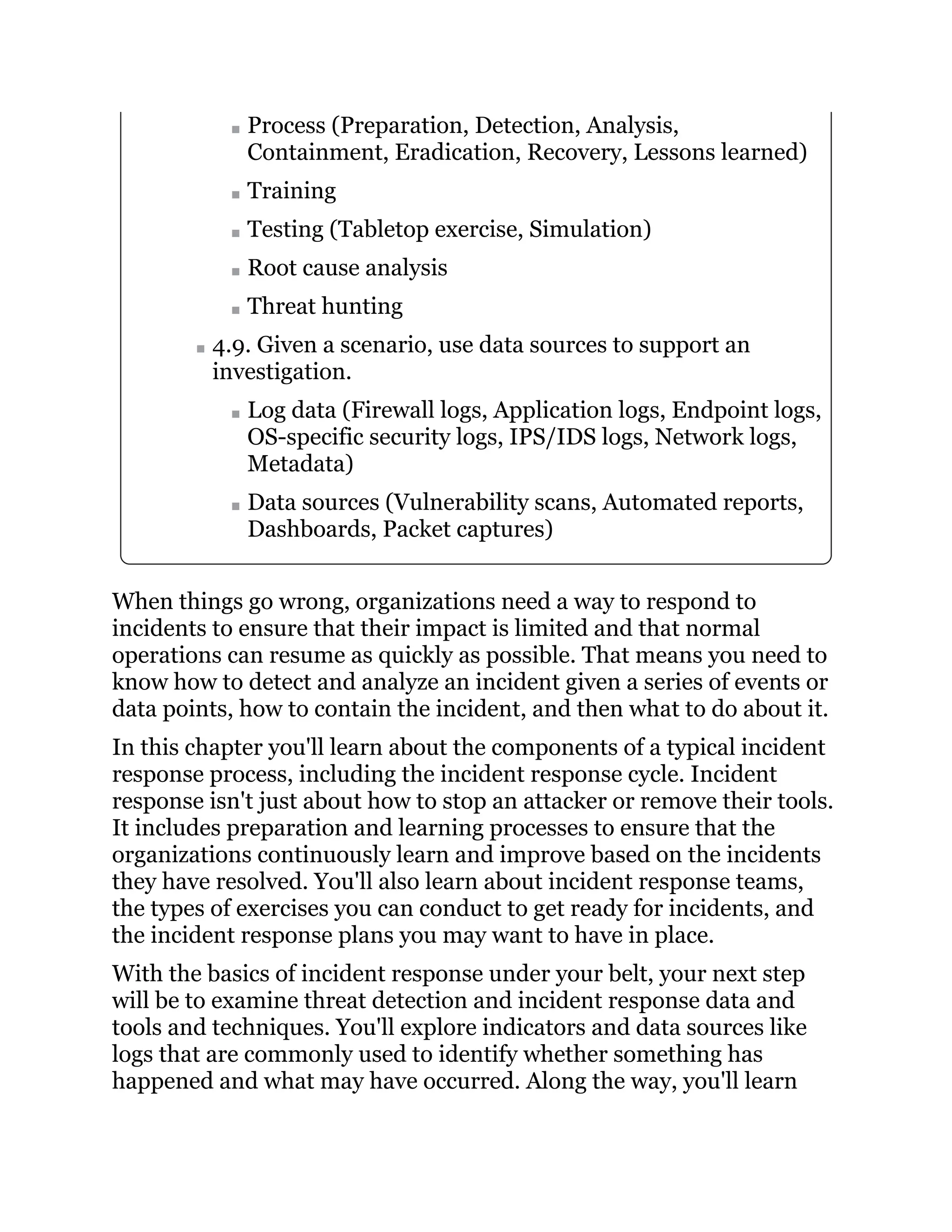 Process (Preparation, Detection, Analysis,
Containment, Eradication, Recovery, Lessons learned)
Training
Testing (Tabletop exercise, Simulation)
Root cause analysis
Threat hunting
4.9. Given a scenario, use data sources to support an
investigation.
Log data (Firewall logs, Application logs, Endpoint logs,
OS-specific security logs, IPS/IDS logs, Network logs,
Metadata)
Data sources (Vulnerability scans, Automated reports,
Dashboards, Packet captures)
When things go wrong, organizations need a way to respond to
incidents to ensure that their impact is limited and that normal
operations can resume as quickly as possible. That means you need to
know how to detect and analyze an incident given a series of events or
data points, how to contain the incident, and then what to do about it.
In this chapter you'll learn about the components of a typical incident
response process, including the incident response cycle. Incident
response isn't just about how to stop an attacker or remove their tools.
It includes preparation and learning processes to ensure that the
organizations continuously learn and improve based on the incidents
they have resolved. You'll also learn about incident response teams,
the types of exercises you can conduct to get ready for incidents, and
the incident response plans you may want to have in place.
With the basics of incident response under your belt, your next step
will be to examine threat detection and incident response data and
tools and techniques. You'll explore indicators and data sources like
logs that are commonly used to identify whether something has
happened and what may have occurred. Along the way, you'll learn
 