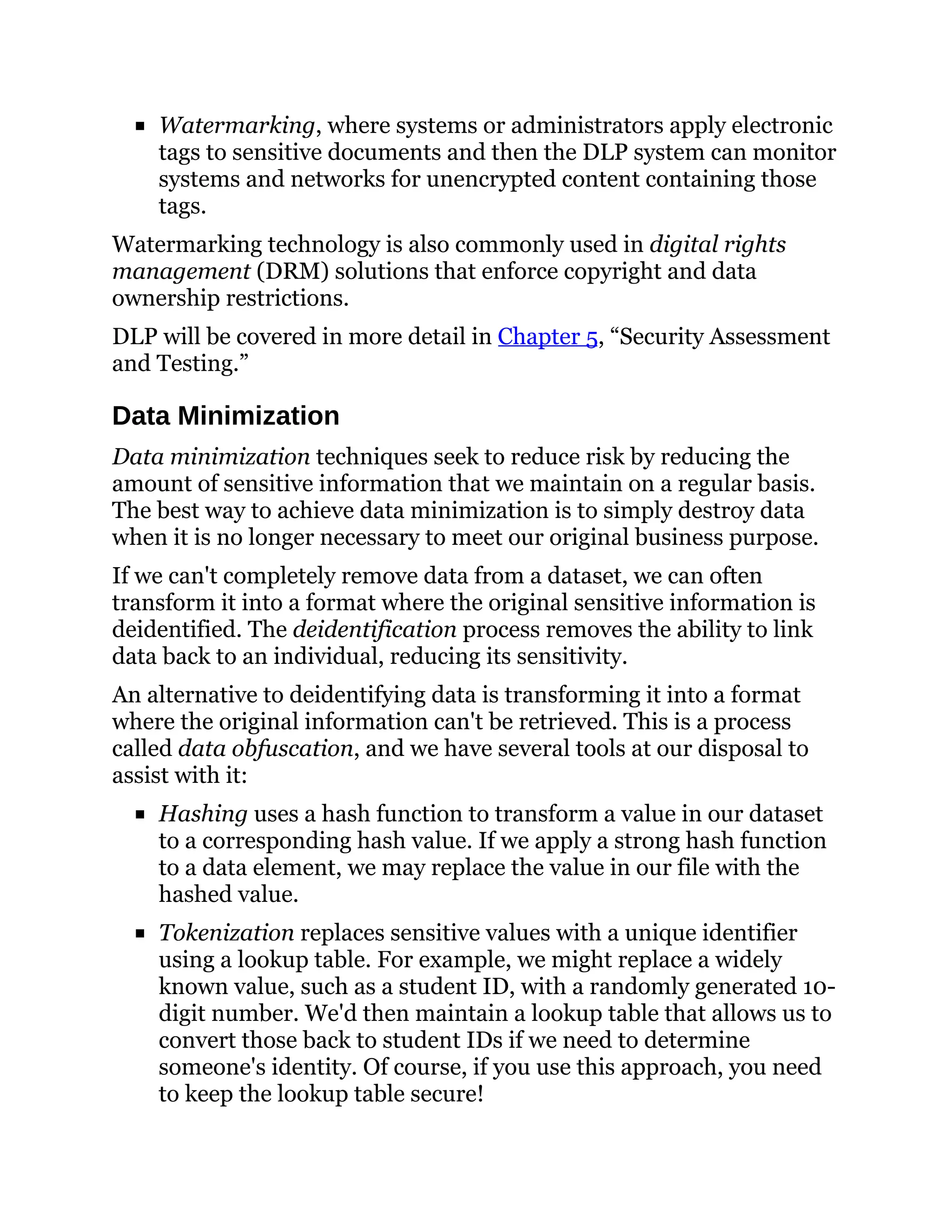 Watermarking, where systems or administrators apply electronic
tags to sensitive documents and then the DLP system can monitor
systems and networks for unencrypted content containing those
tags.
Watermarking technology is also commonly used in digital rights
management (DRM) solutions that enforce copyright and data
ownership restrictions.
DLP will be covered in more detail in Chapter 5, “Security Assessment
and Testing.”
Data Minimization
Data minimization techniques seek to reduce risk by reducing the
amount of sensitive information that we maintain on a regular basis.
The best way to achieve data minimization is to simply destroy data
when it is no longer necessary to meet our original business purpose.
If we can't completely remove data from a dataset, we can often
transform it into a format where the original sensitive information is
deidentified. The deidentification process removes the ability to link
data back to an individual, reducing its sensitivity.
An alternative to deidentifying data is transforming it into a format
where the original information can't be retrieved. This is a process
called data obfuscation, and we have several tools at our disposal to
assist with it:
Hashing uses a hash function to transform a value in our dataset
to a corresponding hash value. If we apply a strong hash function
to a data element, we may replace the value in our file with the
hashed value.
Tokenization replaces sensitive values with a unique identifier
using a lookup table. For example, we might replace a widely
known value, such as a student ID, with a randomly generated 10-
digit number. We'd then maintain a lookup table that allows us to
convert those back to student IDs if we need to determine
someone's identity. Of course, if you use this approach, you need
to keep the lookup table secure!
 