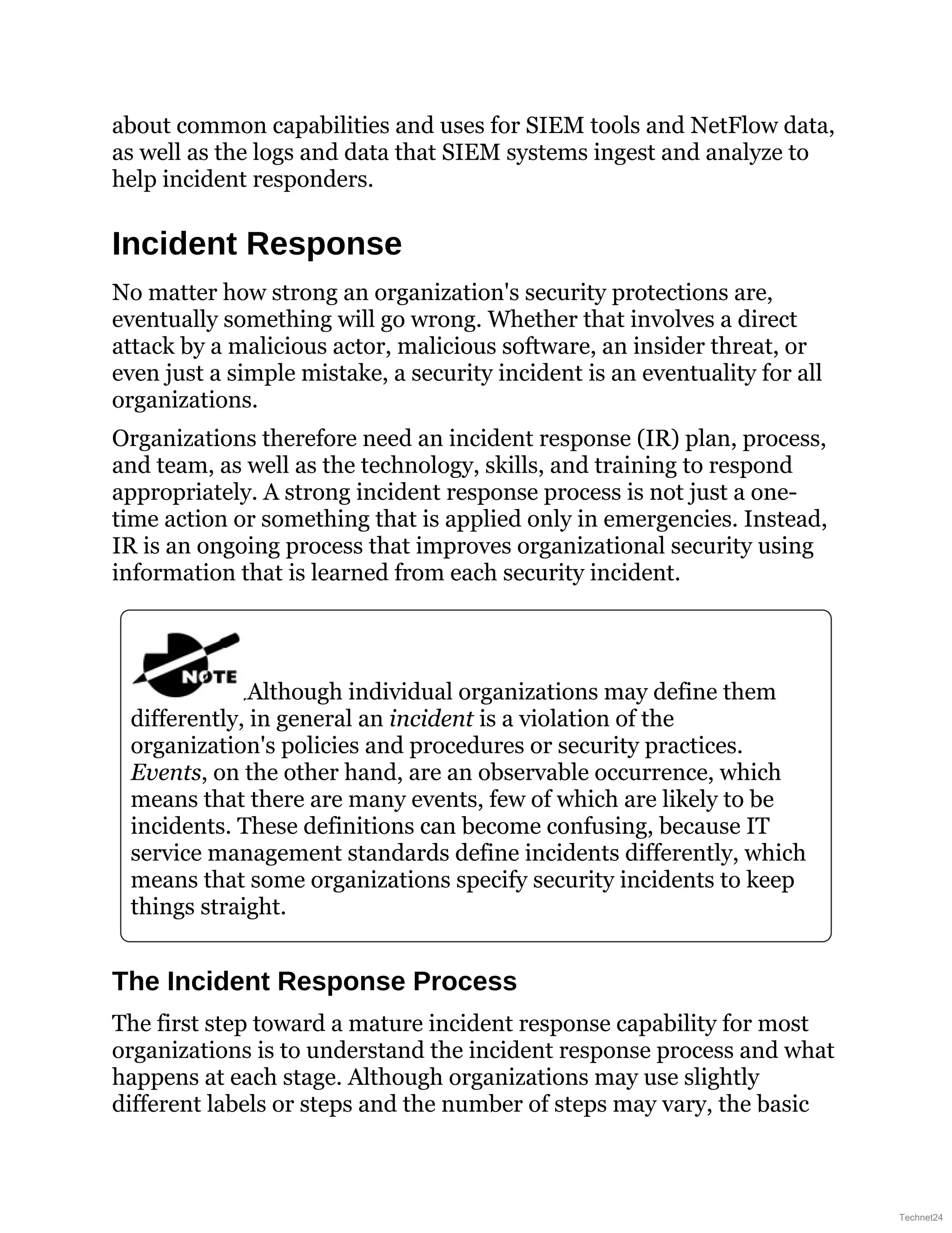 about common capabilities and uses for SIEM tools and NetFlow data,
as well as the logs and data that SIEM systems ingest and analyze to
help incident responders.
Incident Response
No matter how strong an organization's security protections are,
eventually something will go wrong. Whether that involves a direct
attack by a malicious actor, malicious software, an insider threat, or
even just a simple mistake, a security incident is an eventuality for all
organizations.
Organizations therefore need an incident response (IR) plan, process,
and team, as well as the technology, skills, and training to respond
appropriately. A strong incident response process is not just a one-
time action or something that is applied only in emergencies. Instead,
IR is an ongoing process that improves organizational security using
information that is learned from each security incident.
Although individual organizations may define them
differently, in general an incident is a violation of the
organization's policies and procedures or security practices.
Events, on the other hand, are an observable occurrence, which
means that there are many events, few of which are likely to be
incidents. These definitions can become confusing, because IT
service management standards define incidents differently, which
means that some organizations specify security incidents to keep
things straight.
The Incident Response Process
The first step toward a mature incident response capability for most
organizations is to understand the incident response process and what
happens at each stage. Although organizations may use slightly
different labels or steps and the number of steps may vary, the basic
Technet24
 