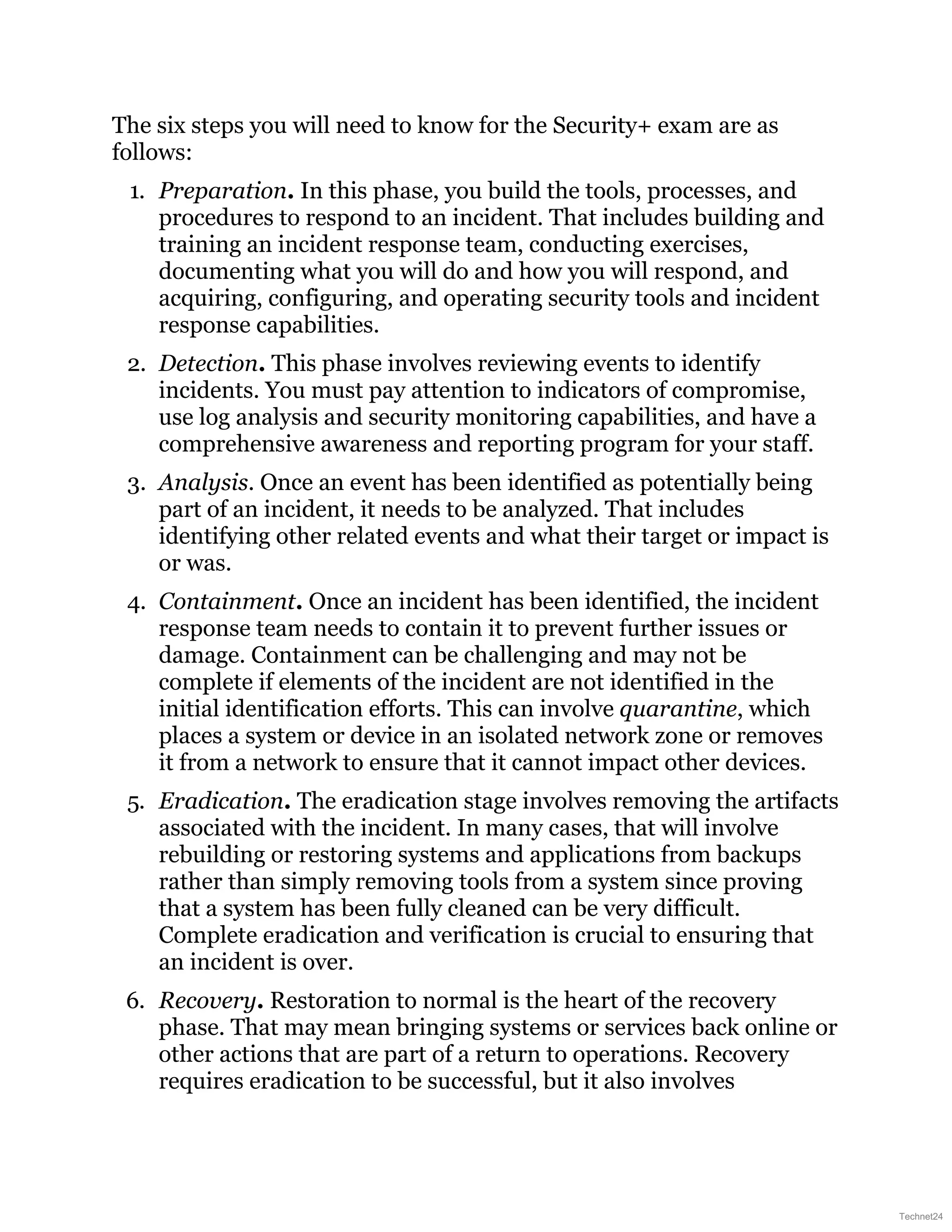 The six steps you will need to know for the Security+ exam are as
follows:
1. Preparation. In this phase, you build the tools, processes, and
procedures to respond to an incident. That includes building and
training an incident response team, conducting exercises,
documenting what you will do and how you will respond, and
acquiring, configuring, and operating security tools and incident
response capabilities.
2. Detection. This phase involves reviewing events to identify
incidents. You must pay attention to indicators of compromise,
use log analysis and security monitoring capabilities, and have a
comprehensive awareness and reporting program for your staff.
3. Analysis. Once an event has been identified as potentially being
part of an incident, it needs to be analyzed. That includes
identifying other related events and what their target or impact is
or was.
4. Containment. Once an incident has been identified, the incident
response team needs to contain it to prevent further issues or
damage. Containment can be challenging and may not be
complete if elements of the incident are not identified in the
initial identification efforts. This can involve quarantine, which
places a system or device in an isolated network zone or removes
it from a network to ensure that it cannot impact other devices.
5. Eradication. The eradication stage involves removing the artifacts
associated with the incident. In many cases, that will involve
rebuilding or restoring systems and applications from backups
rather than simply removing tools from a system since proving
that a system has been fully cleaned can be very difficult.
Complete eradication and verification is crucial to ensuring that
an incident is over.
6. Recovery. Restoration to normal is the heart of the recovery
phase. That may mean bringing systems or services back online or
other actions that are part of a return to operations. Recovery
requires eradication to be successful, but it also involves
Technet24
 