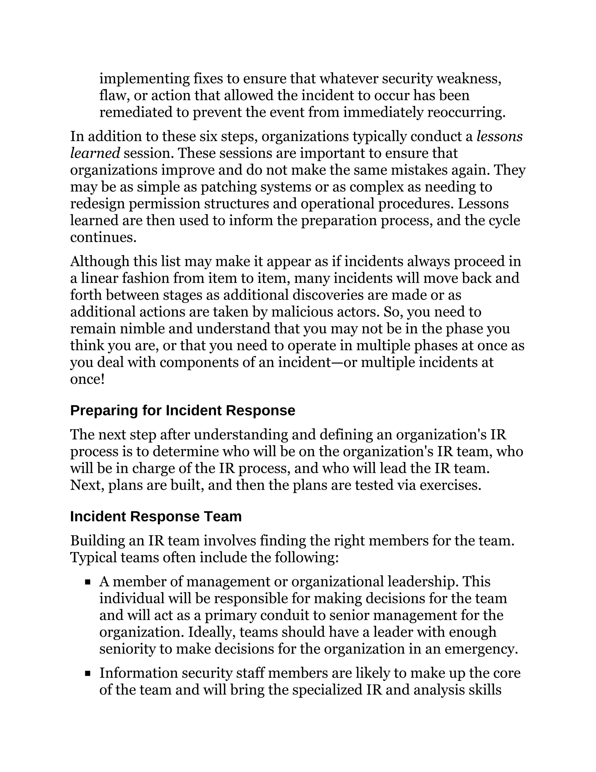 implementing fixes to ensure that whatever security weakness,
flaw, or action that allowed the incident to occur has been
remediated to prevent the event from immediately reoccurring.
In addition to these six steps, organizations typically conduct a lessons
learned session. These sessions are important to ensure that
organizations improve and do not make the same mistakes again. They
may be as simple as patching systems or as complex as needing to
redesign permission structures and operational procedures. Lessons
learned are then used to inform the preparation process, and the cycle
continues.
Although this list may make it appear as if incidents always proceed in
a linear fashion from item to item, many incidents will move back and
forth between stages as additional discoveries are made or as
additional actions are taken by malicious actors. So, you need to
remain nimble and understand that you may not be in the phase you
think you are, or that you need to operate in multiple phases at once as
you deal with components of an incident—or multiple incidents at
once!
Preparing for Incident Response
The next step after understanding and defining an organization's IR
process is to determine who will be on the organization's IR team, who
will be in charge of the IR process, and who will lead the IR team.
Next, plans are built, and then the plans are tested via exercises.
Incident Response Team
Building an IR team involves finding the right members for the team.
Typical teams often include the following:
A member of management or organizational leadership. This
individual will be responsible for making decisions for the team
and will act as a primary conduit to senior management for the
organization. Ideally, teams should have a leader with enough
seniority to make decisions for the organization in an emergency.
Information security staff members are likely to make up the core
of the team and will bring the specialized IR and analysis skills
 