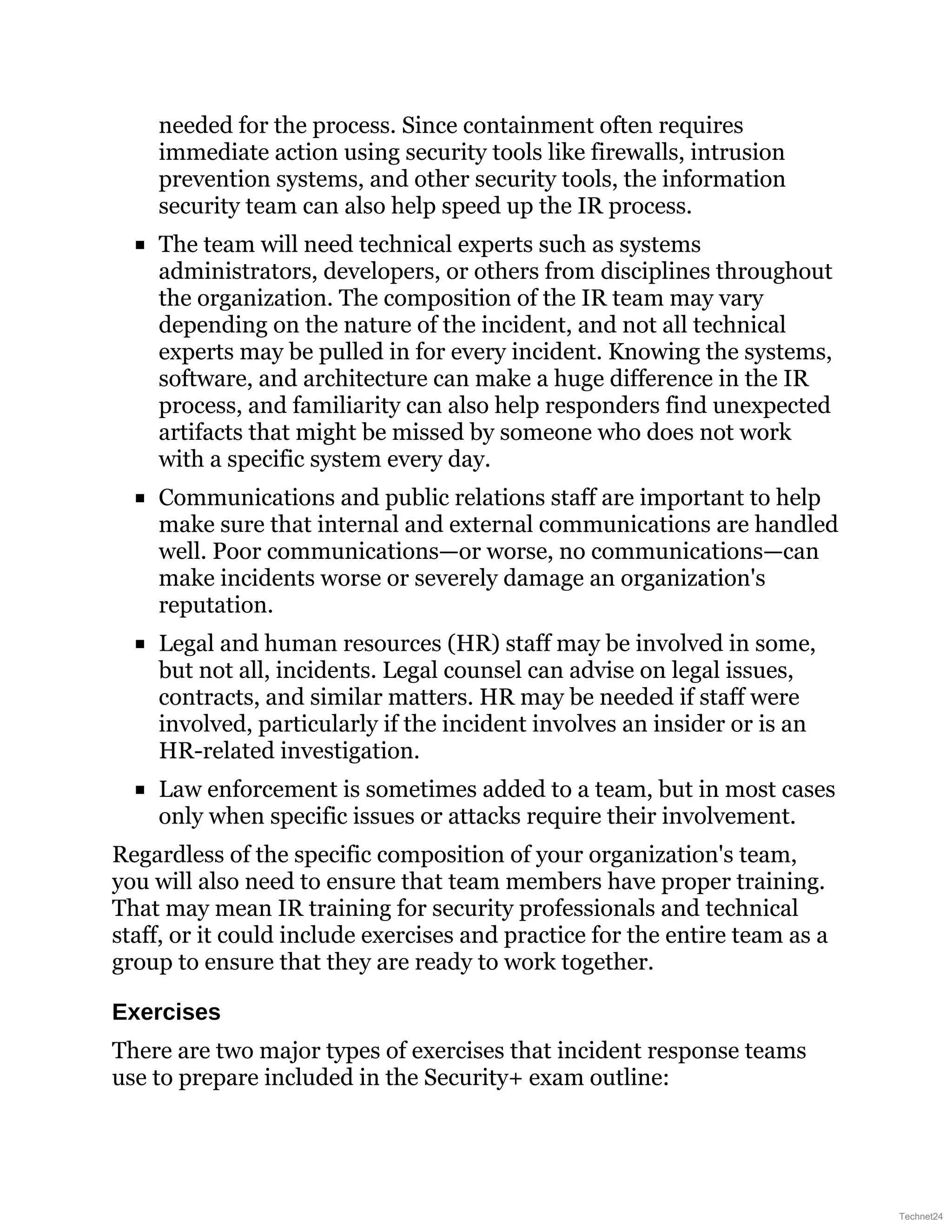 needed for the process. Since containment often requires
immediate action using security tools like firewalls, intrusion
prevention systems, and other security tools, the information
security team can also help speed up the IR process.
The team will need technical experts such as systems
administrators, developers, or others from disciplines throughout
the organization. The composition of the IR team may vary
depending on the nature of the incident, and not all technical
experts may be pulled in for every incident. Knowing the systems,
software, and architecture can make a huge difference in the IR
process, and familiarity can also help responders find unexpected
artifacts that might be missed by someone who does not work
with a specific system every day.
Communications and public relations staff are important to help
make sure that internal and external communications are handled
well. Poor communications—or worse, no communications—can
make incidents worse or severely damage an organization's
reputation.
Legal and human resources (HR) staff may be involved in some,
but not all, incidents. Legal counsel can advise on legal issues,
contracts, and similar matters. HR may be needed if staff were
involved, particularly if the incident involves an insider or is an
HR-related investigation.
Law enforcement is sometimes added to a team, but in most cases
only when specific issues or attacks require their involvement.
Regardless of the specific composition of your organization's team,
you will also need to ensure that team members have proper training.
That may mean IR training for security professionals and technical
staff, or it could include exercises and practice for the entire team as a
group to ensure that they are ready to work together.
Exercises
There are two major types of exercises that incident response teams
use to prepare included in the Security+ exam outline:
Technet24
 