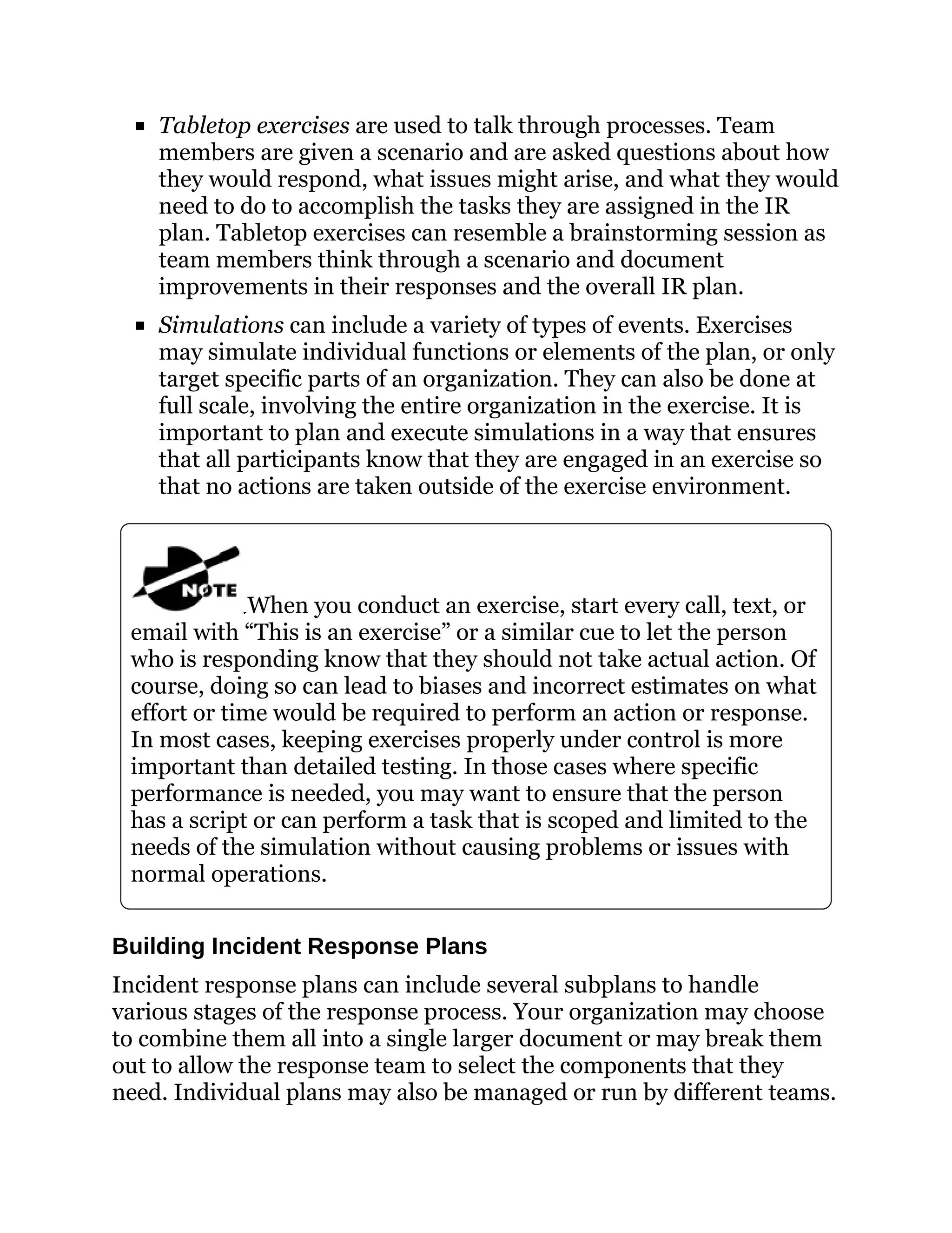 Tabletop exercises are used to talk through processes. Team
members are given a scenario and are asked questions about how
they would respond, what issues might arise, and what they would
need to do to accomplish the tasks they are assigned in the IR
plan. Tabletop exercises can resemble a brainstorming session as
team members think through a scenario and document
improvements in their responses and the overall IR plan.
Simulations can include a variety of types of events. Exercises
may simulate individual functions or elements of the plan, or only
target specific parts of an organization. They can also be done at
full scale, involving the entire organization in the exercise. It is
important to plan and execute simulations in a way that ensures
that all participants know that they are engaged in an exercise so
that no actions are taken outside of the exercise environment.
When you conduct an exercise, start every call, text, or
email with “This is an exercise” or a similar cue to let the person
who is responding know that they should not take actual action. Of
course, doing so can lead to biases and incorrect estimates on what
effort or time would be required to perform an action or response.
In most cases, keeping exercises properly under control is more
important than detailed testing. In those cases where specific
performance is needed, you may want to ensure that the person
has a script or can perform a task that is scoped and limited to the
needs of the simulation without causing problems or issues with
normal operations.
Building Incident Response Plans
Incident response plans can include several subplans to handle
various stages of the response process. Your organization may choose
to combine them all into a single larger document or may break them
out to allow the response team to select the components that they
need. Individual plans may also be managed or run by different teams.
 