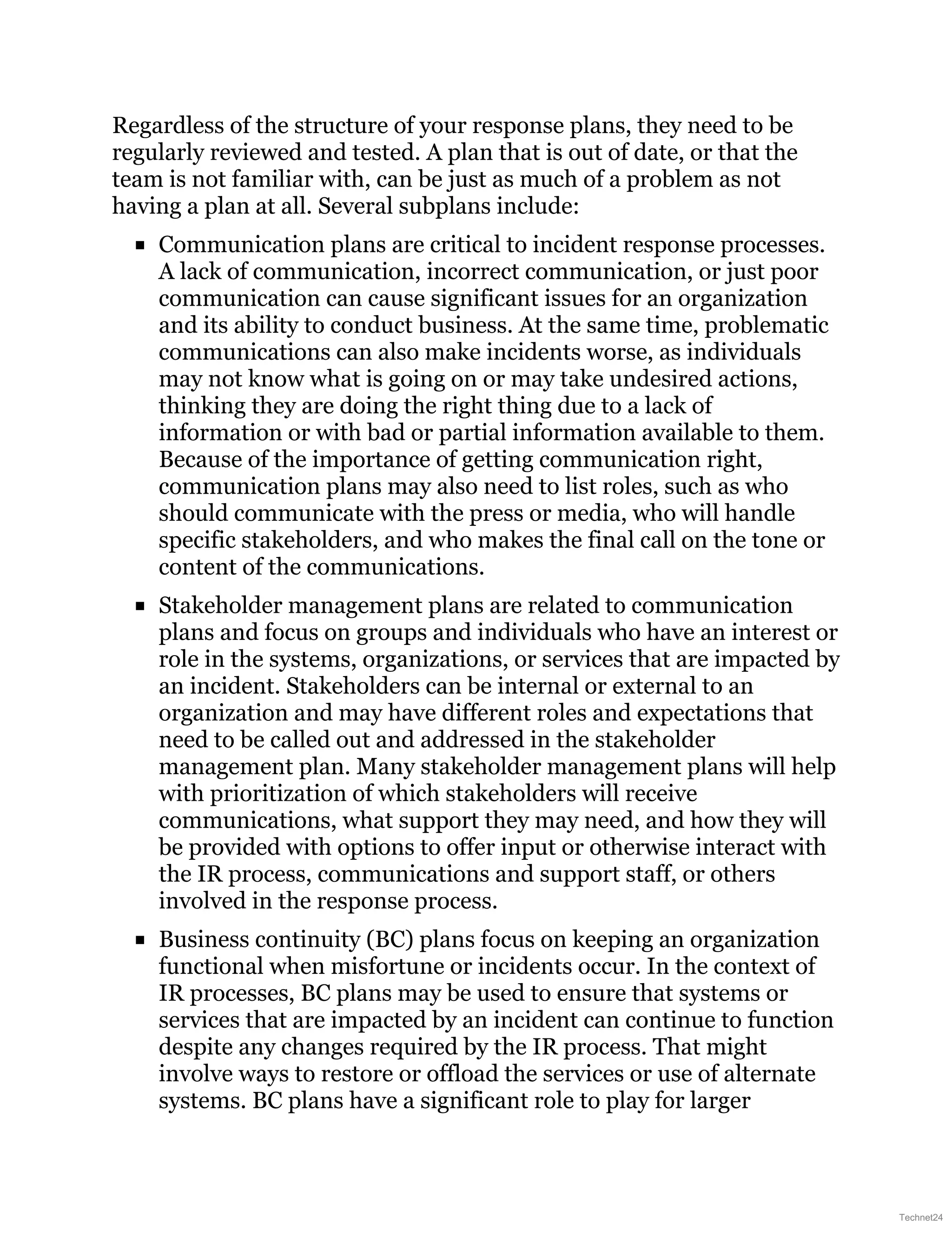 Regardless of the structure of your response plans, they need to be
regularly reviewed and tested. A plan that is out of date, or that the
team is not familiar with, can be just as much of a problem as not
having a plan at all. Several subplans include:
Communication plans are critical to incident response processes.
A lack of communication, incorrect communication, or just poor
communication can cause significant issues for an organization
and its ability to conduct business. At the same time, problematic
communications can also make incidents worse, as individuals
may not know what is going on or may take undesired actions,
thinking they are doing the right thing due to a lack of
information or with bad or partial information available to them.
Because of the importance of getting communication right,
communication plans may also need to list roles, such as who
should communicate with the press or media, who will handle
specific stakeholders, and who makes the final call on the tone or
content of the communications.
Stakeholder management plans are related to communication
plans and focus on groups and individuals who have an interest or
role in the systems, organizations, or services that are impacted by
an incident. Stakeholders can be internal or external to an
organization and may have different roles and expectations that
need to be called out and addressed in the stakeholder
management plan. Many stakeholder management plans will help
with prioritization of which stakeholders will receive
communications, what support they may need, and how they will
be provided with options to offer input or otherwise interact with
the IR process, communications and support staff, or others
involved in the response process.
Business continuity (BC) plans focus on keeping an organization
functional when misfortune or incidents occur. In the context of
IR processes, BC plans may be used to ensure that systems or
services that are impacted by an incident can continue to function
despite any changes required by the IR process. That might
involve ways to restore or offload the services or use of alternate
systems. BC plans have a significant role to play for larger
Technet24
 