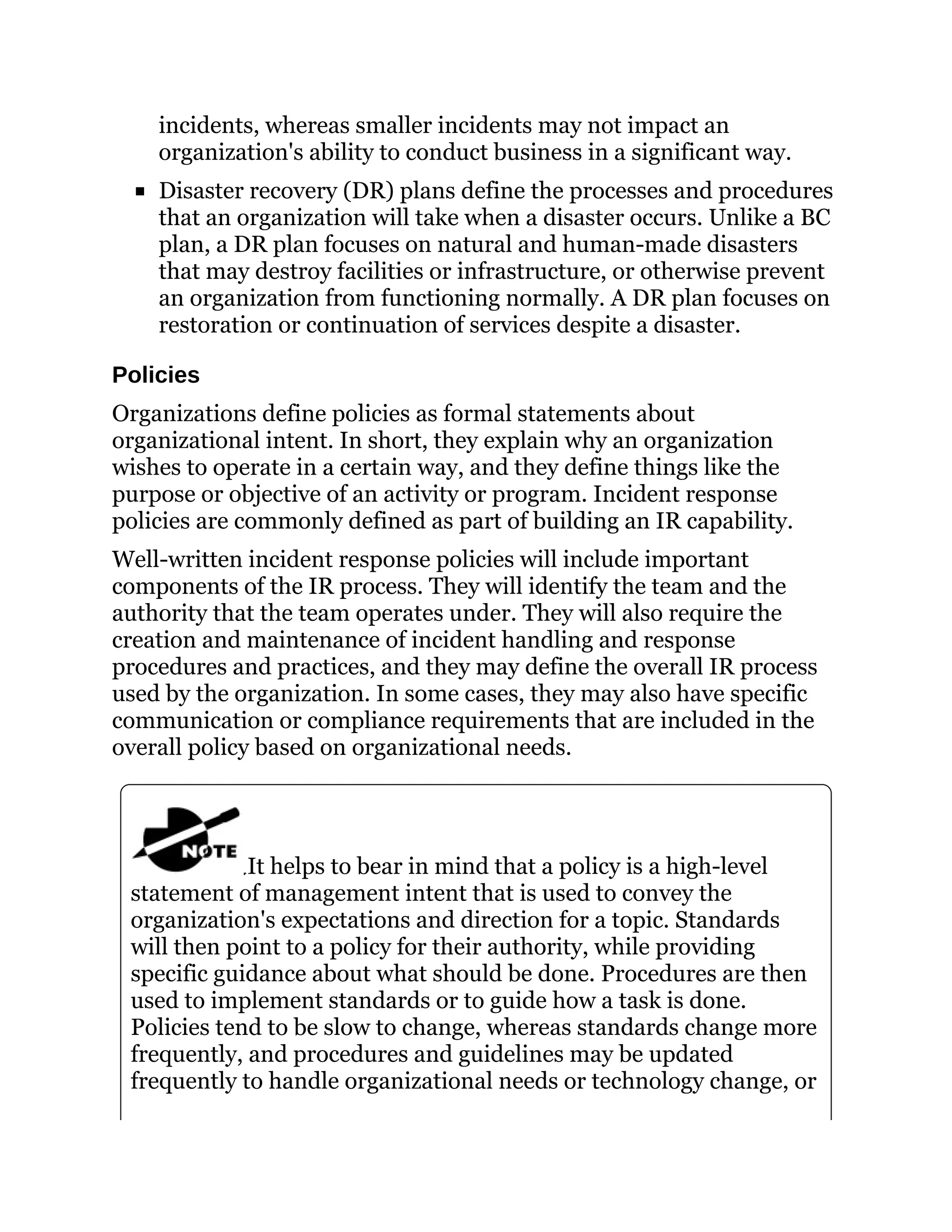 incidents, whereas smaller incidents may not impact an
organization's ability to conduct business in a significant way.
Disaster recovery (DR) plans define the processes and procedures
that an organization will take when a disaster occurs. Unlike a BC
plan, a DR plan focuses on natural and human-made disasters
that may destroy facilities or infrastructure, or otherwise prevent
an organization from functioning normally. A DR plan focuses on
restoration or continuation of services despite a disaster.
Policies
Organizations define policies as formal statements about
organizational intent. In short, they explain why an organization
wishes to operate in a certain way, and they define things like the
purpose or objective of an activity or program. Incident response
policies are commonly defined as part of building an IR capability.
Well-written incident response policies will include important
components of the IR process. They will identify the team and the
authority that the team operates under. They will also require the
creation and maintenance of incident handling and response
procedures and practices, and they may define the overall IR process
used by the organization. In some cases, they may also have specific
communication or compliance requirements that are included in the
overall policy based on organizational needs.
It helps to bear in mind that a policy is a high-level
statement of management intent that is used to convey the
organization's expectations and direction for a topic. Standards
will then point to a policy for their authority, while providing
specific guidance about what should be done. Procedures are then
used to implement standards or to guide how a task is done.
Policies tend to be slow to change, whereas standards change more
frequently, and procedures and guidelines may be updated
frequently to handle organizational needs or technology change, or
 