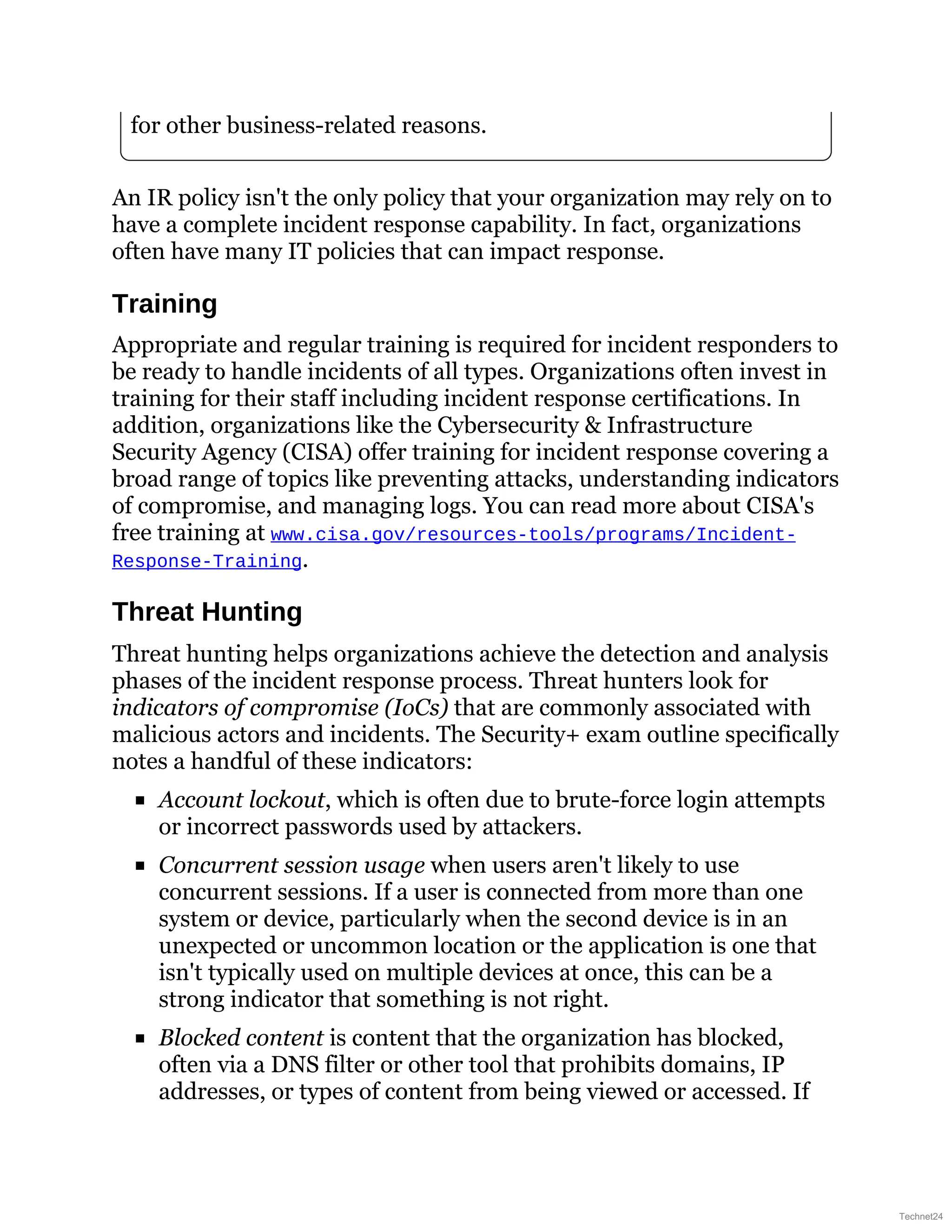 for other business-related reasons.
An IR policy isn't the only policy that your organization may rely on to
have a complete incident response capability. In fact, organizations
often have many IT policies that can impact response.
Training
Appropriate and regular training is required for incident responders to
be ready to handle incidents of all types. Organizations often invest in
training for their staff including incident response certifications. In
addition, organizations like the Cybersecurity & Infrastructure
Security Agency (CISA) offer training for incident response covering a
broad range of topics like preventing attacks, understanding indicators
of compromise, and managing logs. You can read more about CISA's
free training at www.cisa.gov/resources-tools/programs/Incident-
Response-Training.
Threat Hunting
Threat hunting helps organizations achieve the detection and analysis
phases of the incident response process. Threat hunters look for
indicators of compromise (IoCs) that are commonly associated with
malicious actors and incidents. The Security+ exam outline specifically
notes a handful of these indicators:
Account lockout, which is often due to brute-force login attempts
or incorrect passwords used by attackers.
Concurrent session usage when users aren't likely to use
concurrent sessions. If a user is connected from more than one
system or device, particularly when the second device is in an
unexpected or uncommon location or the application is one that
isn't typically used on multiple devices at once, this can be a
strong indicator that something is not right.
Blocked content is content that the organization has blocked,
often via a DNS filter or other tool that prohibits domains, IP
addresses, or types of content from being viewed or accessed. If
Technet24
 