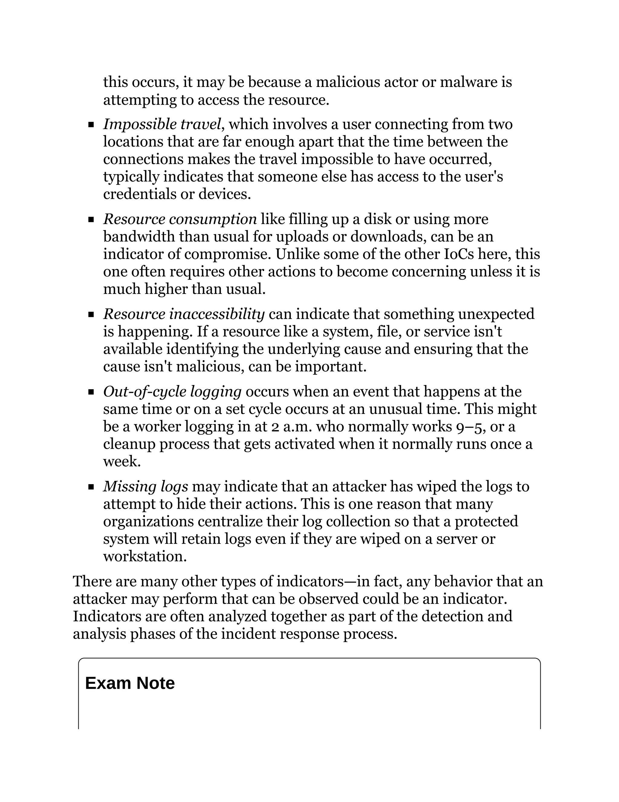 this occurs, it may be because a malicious actor or malware is
attempting to access the resource.
Impossible travel, which involves a user connecting from two
locations that are far enough apart that the time between the
connections makes the travel impossible to have occurred,
typically indicates that someone else has access to the user's
credentials or devices.
Resource consumption like filling up a disk or using more
bandwidth than usual for uploads or downloads, can be an
indicator of compromise. Unlike some of the other IoCs here, this
one often requires other actions to become concerning unless it is
much higher than usual.
Resource inaccessibility can indicate that something unexpected
is happening. If a resource like a system, file, or service isn't
available identifying the underlying cause and ensuring that the
cause isn't malicious, can be important.
Out-of-cycle logging occurs when an event that happens at the
same time or on a set cycle occurs at an unusual time. This might
be a worker logging in at 2 a.m. who normally works 9–5, or a
cleanup process that gets activated when it normally runs once a
week.
Missing logs may indicate that an attacker has wiped the logs to
attempt to hide their actions. This is one reason that many
organizations centralize their log collection so that a protected
system will retain logs even if they are wiped on a server or
workstation.
There are many other types of indicators—in fact, any behavior that an
attacker may perform that can be observed could be an indicator.
Indicators are often analyzed together as part of the detection and
analysis phases of the incident response process.
Exam Note
 