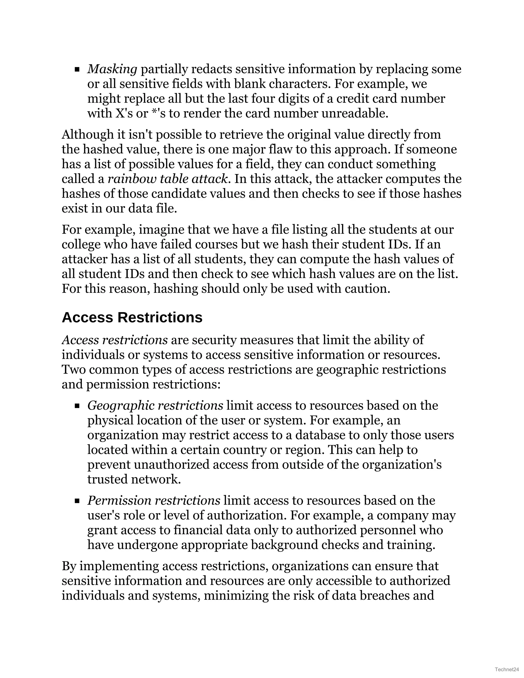 Masking partially redacts sensitive information by replacing some
or all sensitive fields with blank characters. For example, we
might replace all but the last four digits of a credit card number
with X's or *'s to render the card number unreadable.
Although it isn't possible to retrieve the original value directly from
the hashed value, there is one major flaw to this approach. If someone
has a list of possible values for a field, they can conduct something
called a rainbow table attack. In this attack, the attacker computes the
hashes of those candidate values and then checks to see if those hashes
exist in our data file.
For example, imagine that we have a file listing all the students at our
college who have failed courses but we hash their student IDs. If an
attacker has a list of all students, they can compute the hash values of
all student IDs and then check to see which hash values are on the list.
For this reason, hashing should only be used with caution.
Access Restrictions
Access restrictions are security measures that limit the ability of
individuals or systems to access sensitive information or resources.
Two common types of access restrictions are geographic restrictions
and permission restrictions:
Geographic restrictions limit access to resources based on the
physical location of the user or system. For example, an
organization may restrict access to a database to only those users
located within a certain country or region. This can help to
prevent unauthorized access from outside of the organization's
trusted network.
Permission restrictions limit access to resources based on the
user's role or level of authorization. For example, a company may
grant access to financial data only to authorized personnel who
have undergone appropriate background checks and training.
By implementing access restrictions, organizations can ensure that
sensitive information and resources are only accessible to authorized
individuals and systems, minimizing the risk of data breaches and
Technet24
 
