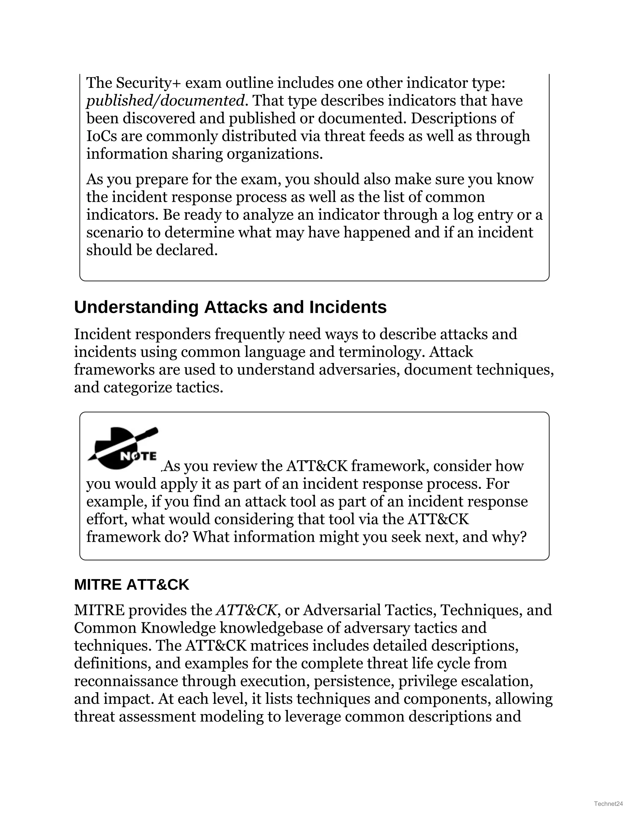 The Security+ exam outline includes one other indicator type:
published/documented. That type describes indicators that have
been discovered and published or documented. Descriptions of
IoCs are commonly distributed via threat feeds as well as through
information sharing organizations.
As you prepare for the exam, you should also make sure you know
the incident response process as well as the list of common
indicators. Be ready to analyze an indicator through a log entry or a
scenario to determine what may have happened and if an incident
should be declared.
Understanding Attacks and Incidents
Incident responders frequently need ways to describe attacks and
incidents using common language and terminology. Attack
frameworks are used to understand adversaries, document techniques,
and categorize tactics.
As you review the ATT&CK framework, consider how
you would apply it as part of an incident response process. For
example, if you find an attack tool as part of an incident response
effort, what would considering that tool via the ATT&CK
framework do? What information might you seek next, and why?
MITRE ATT&CK
MITRE provides the ATT&CK, or Adversarial Tactics, Techniques, and
Common Knowledge knowledgebase of adversary tactics and
techniques. The ATT&CK matrices includes detailed descriptions,
definitions, and examples for the complete threat life cycle from
reconnaissance through execution, persistence, privilege escalation,
and impact. At each level, it lists techniques and components, allowing
threat assessment modeling to leverage common descriptions and
Technet24
 