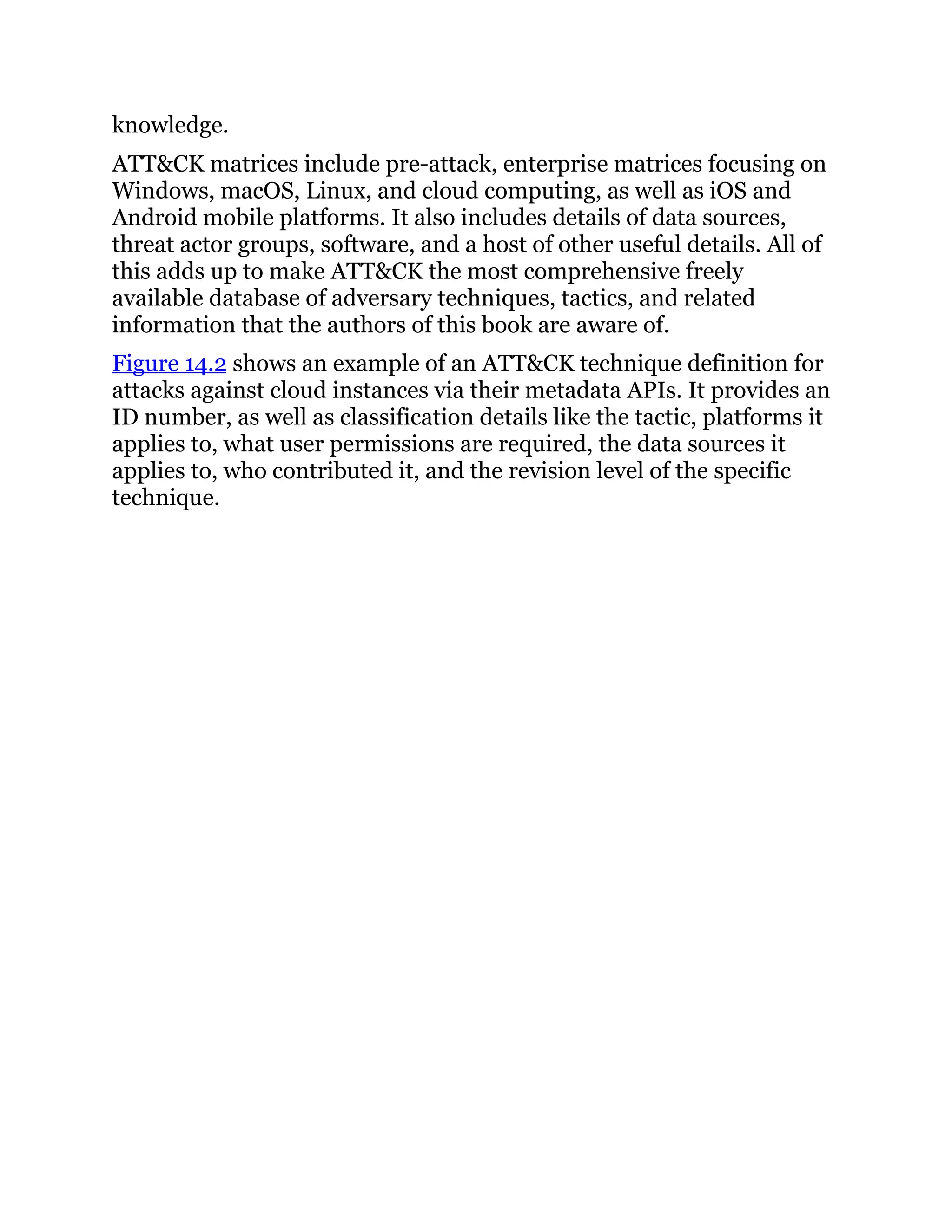 knowledge.
ATT&CK matrices include pre-attack, enterprise matrices focusing on
Windows, macOS, Linux, and cloud computing, as well as iOS and
Android mobile platforms. It also includes details of data sources,
threat actor groups, software, and a host of other useful details. All of
this adds up to make ATT&CK the most comprehensive freely
available database of adversary techniques, tactics, and related
information that the authors of this book are aware of.
Figure 14.2 shows an example of an ATT&CK technique definition for
attacks against cloud instances via their metadata APIs. It provides an
ID number, as well as classification details like the tactic, platforms it
applies to, what user permissions are required, the data sources it
applies to, who contributed it, and the revision level of the specific
technique.
 