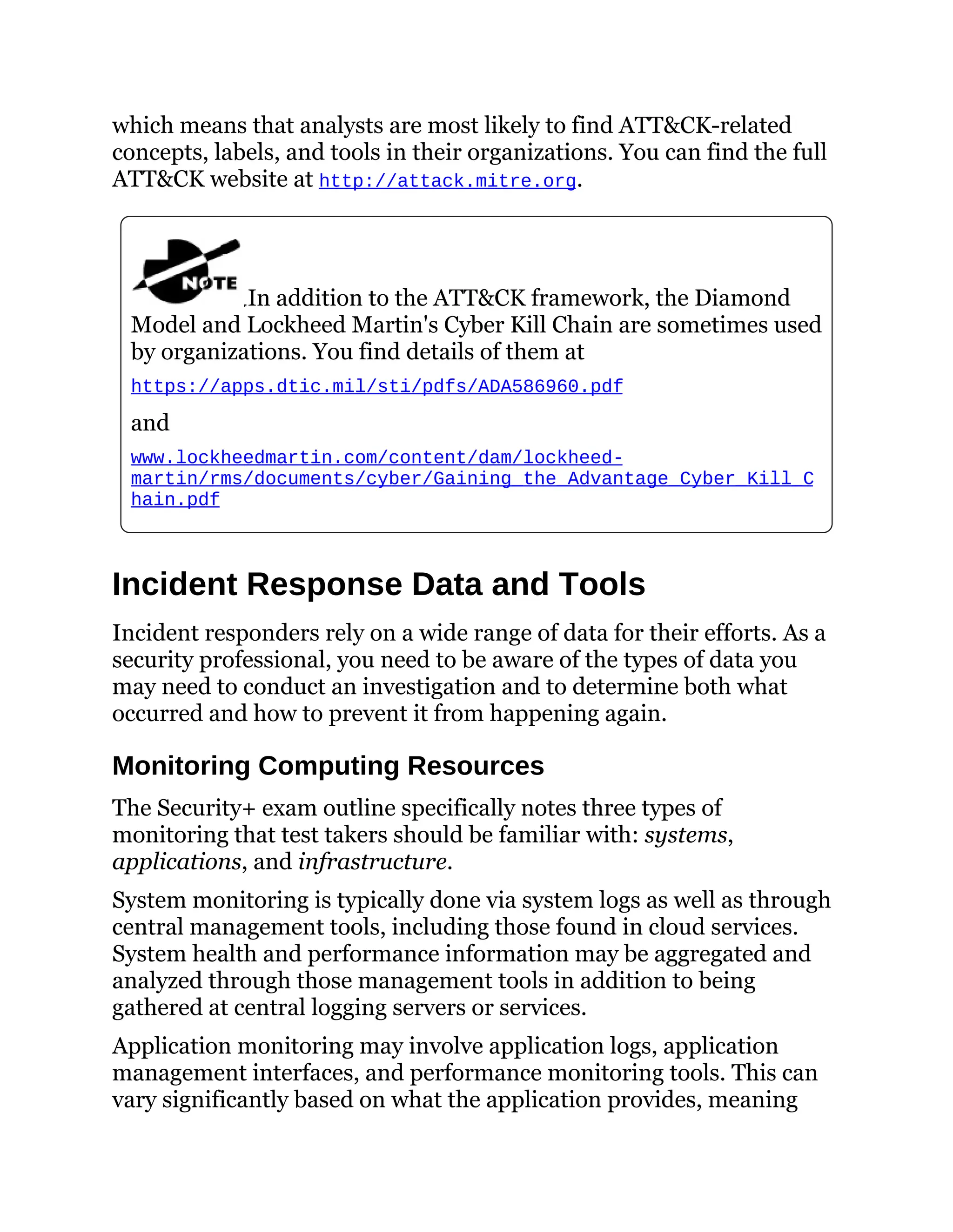 which means that analysts are most likely to find ATT&CK-related
concepts, labels, and tools in their organizations. You can find the full
ATT&CK website at http://attack.mitre.org.
In addition to the ATT&CK framework, the Diamond
Model and Lockheed Martin's Cyber Kill Chain are sometimes used
by organizations. You find details of them at
https://apps.dtic.mil/sti/pdfs/ADA586960.pdf
and
www.lockheedmartin.com/content/dam/lockheed-
martin/rms/documents/cyber/Gaining_the_Advantage_Cyber_Kill_C
hain.pdf
Incident Response Data and Tools
Incident responders rely on a wide range of data for their efforts. As a
security professional, you need to be aware of the types of data you
may need to conduct an investigation and to determine both what
occurred and how to prevent it from happening again.
Monitoring Computing Resources
The Security+ exam outline specifically notes three types of
monitoring that test takers should be familiar with: systems,
applications, and infrastructure.
System monitoring is typically done via system logs as well as through
central management tools, including those found in cloud services.
System health and performance information may be aggregated and
analyzed through those management tools in addition to being
gathered at central logging servers or services.
Application monitoring may involve application logs, application
management interfaces, and performance monitoring tools. This can
vary significantly based on what the application provides, meaning
 