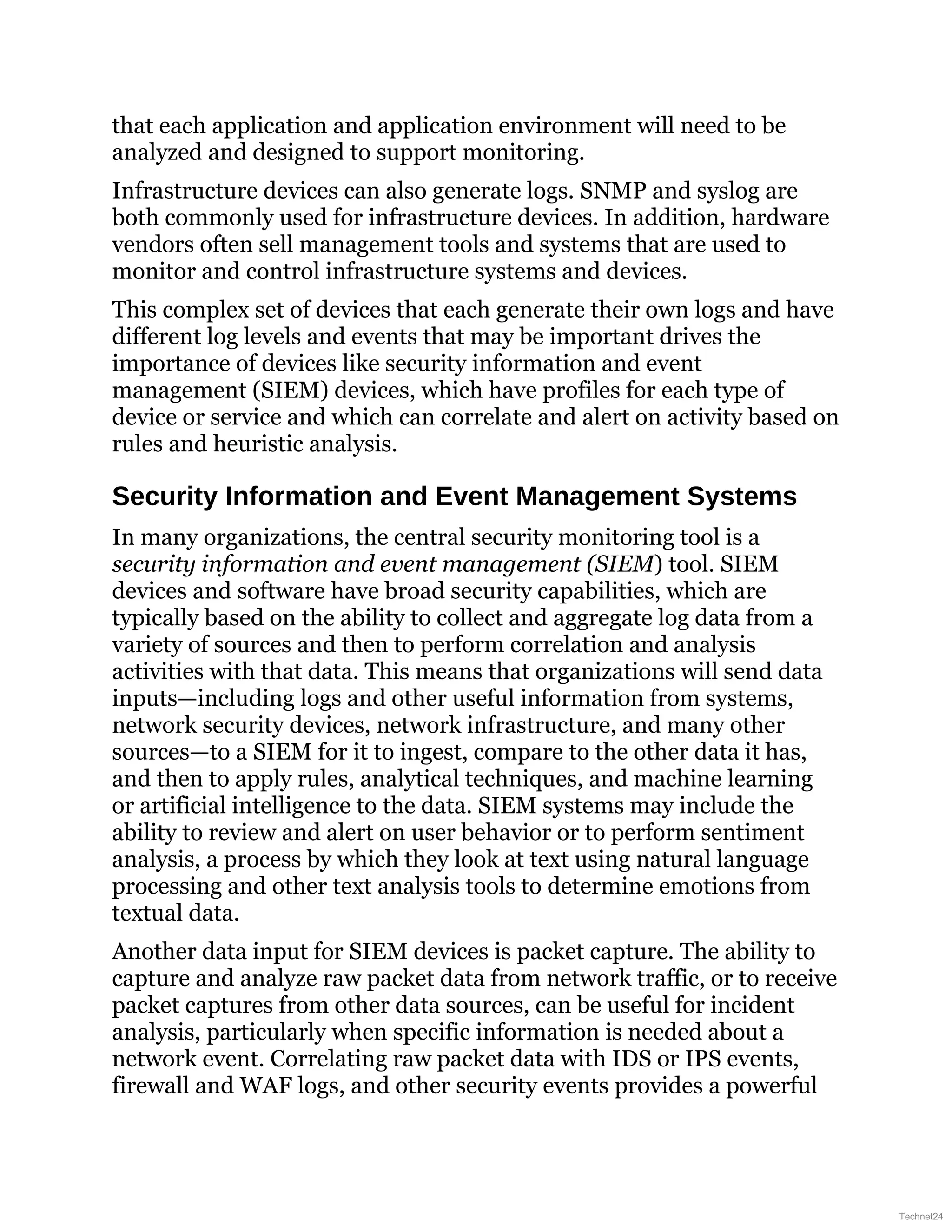 that each application and application environment will need to be
analyzed and designed to support monitoring.
Infrastructure devices can also generate logs. SNMP and syslog are
both commonly used for infrastructure devices. In addition, hardware
vendors often sell management tools and systems that are used to
monitor and control infrastructure systems and devices.
This complex set of devices that each generate their own logs and have
different log levels and events that may be important drives the
importance of devices like security information and event
management (SIEM) devices, which have profiles for each type of
device or service and which can correlate and alert on activity based on
rules and heuristic analysis.
Security Information and Event Management Systems
In many organizations, the central security monitoring tool is a
security information and event management (SIEM) tool. SIEM
devices and software have broad security capabilities, which are
typically based on the ability to collect and aggregate log data from a
variety of sources and then to perform correlation and analysis
activities with that data. This means that organizations will send data
inputs—including logs and other useful information from systems,
network security devices, network infrastructure, and many other
sources—to a SIEM for it to ingest, compare to the other data it has,
and then to apply rules, analytical techniques, and machine learning
or artificial intelligence to the data. SIEM systems may include the
ability to review and alert on user behavior or to perform sentiment
analysis, a process by which they look at text using natural language
processing and other text analysis tools to determine emotions from
textual data.
Another data input for SIEM devices is packet capture. The ability to
capture and analyze raw packet data from network traffic, or to receive
packet captures from other data sources, can be useful for incident
analysis, particularly when specific information is needed about a
network event. Correlating raw packet data with IDS or IPS events,
firewall and WAF logs, and other security events provides a powerful
Technet24
 