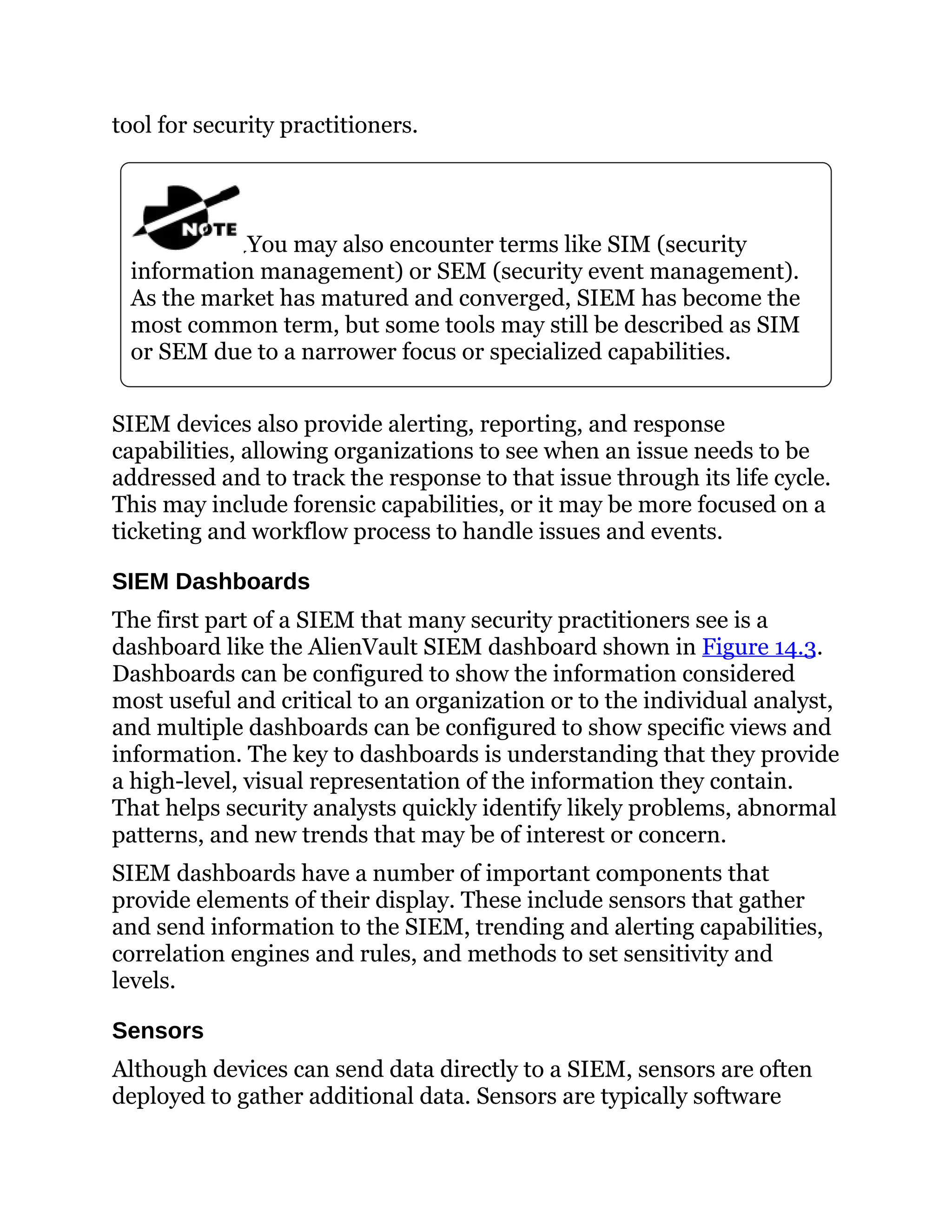 tool for security practitioners.
You may also encounter terms like SIM (security
information management) or SEM (security event management).
As the market has matured and converged, SIEM has become the
most common term, but some tools may still be described as SIM
or SEM due to a narrower focus or specialized capabilities.
SIEM devices also provide alerting, reporting, and response
capabilities, allowing organizations to see when an issue needs to be
addressed and to track the response to that issue through its life cycle.
This may include forensic capabilities, or it may be more focused on a
ticketing and workflow process to handle issues and events.
SIEM Dashboards
The first part of a SIEM that many security practitioners see is a
dashboard like the AlienVault SIEM dashboard shown in Figure 14.3.
Dashboards can be configured to show the information considered
most useful and critical to an organization or to the individual analyst,
and multiple dashboards can be configured to show specific views and
information. The key to dashboards is understanding that they provide
a high-level, visual representation of the information they contain.
That helps security analysts quickly identify likely problems, abnormal
patterns, and new trends that may be of interest or concern.
SIEM dashboards have a number of important components that
provide elements of their display. These include sensors that gather
and send information to the SIEM, trending and alerting capabilities,
correlation engines and rules, and methods to set sensitivity and
levels.
Sensors
Although devices can send data directly to a SIEM, sensors are often
deployed to gather additional data. Sensors are typically software
 