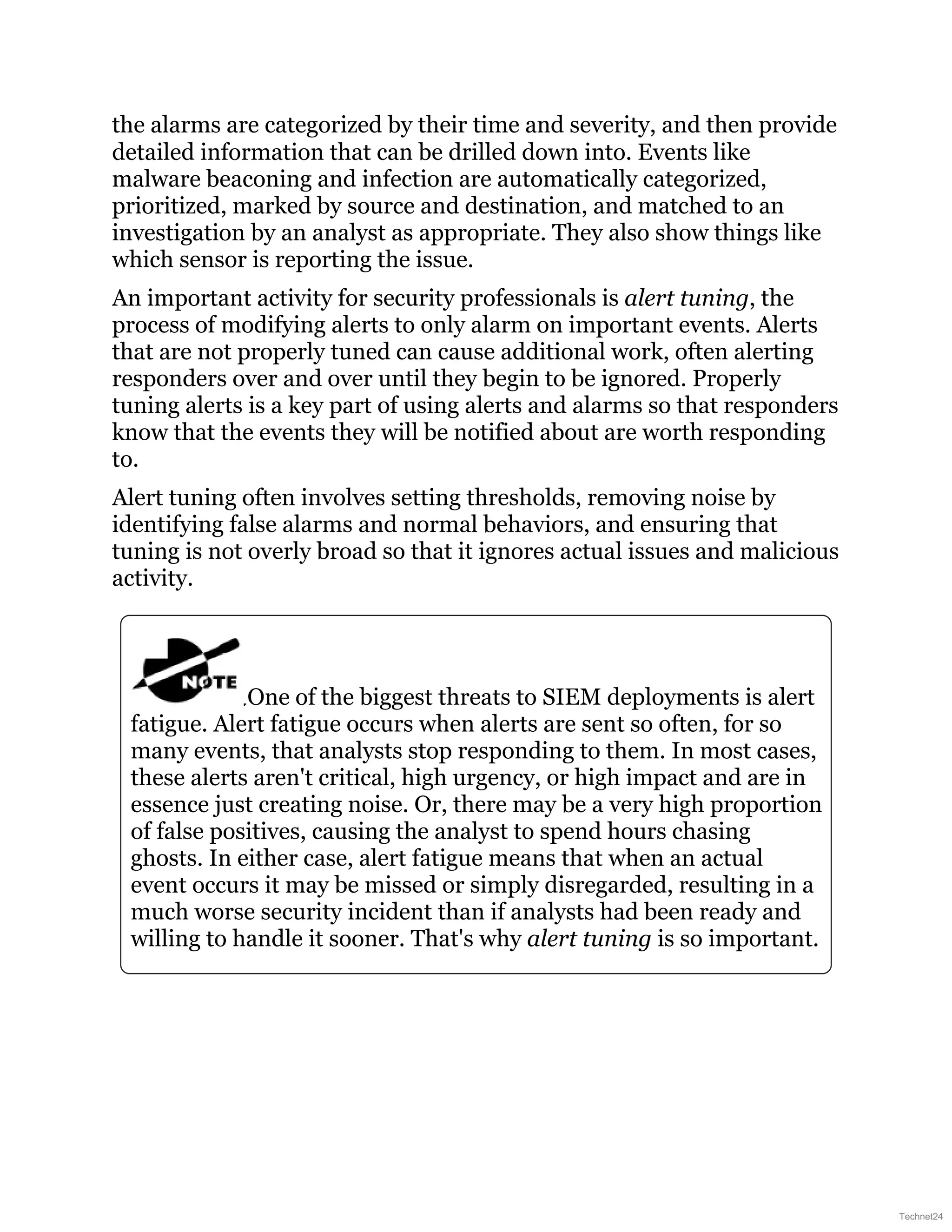 the alarms are categorized by their time and severity, and then provide
detailed information that can be drilled down into. Events like
malware beaconing and infection are automatically categorized,
prioritized, marked by source and destination, and matched to an
investigation by an analyst as appropriate. They also show things like
which sensor is reporting the issue.
An important activity for security professionals is alert tuning, the
process of modifying alerts to only alarm on important events. Alerts
that are not properly tuned can cause additional work, often alerting
responders over and over until they begin to be ignored. Properly
tuning alerts is a key part of using alerts and alarms so that responders
know that the events they will be notified about are worth responding
to.
Alert tuning often involves setting thresholds, removing noise by
identifying false alarms and normal behaviors, and ensuring that
tuning is not overly broad so that it ignores actual issues and malicious
activity.
One of the biggest threats to SIEM deployments is alert
fatigue. Alert fatigue occurs when alerts are sent so often, for so
many events, that analysts stop responding to them. In most cases,
these alerts aren't critical, high urgency, or high impact and are in
essence just creating noise. Or, there may be a very high proportion
of false positives, causing the analyst to spend hours chasing
ghosts. In either case, alert fatigue means that when an actual
event occurs it may be missed or simply disregarded, resulting in a
much worse security incident than if analysts had been ready and
willing to handle it sooner. That's why alert tuning is so important.
Technet24
 
