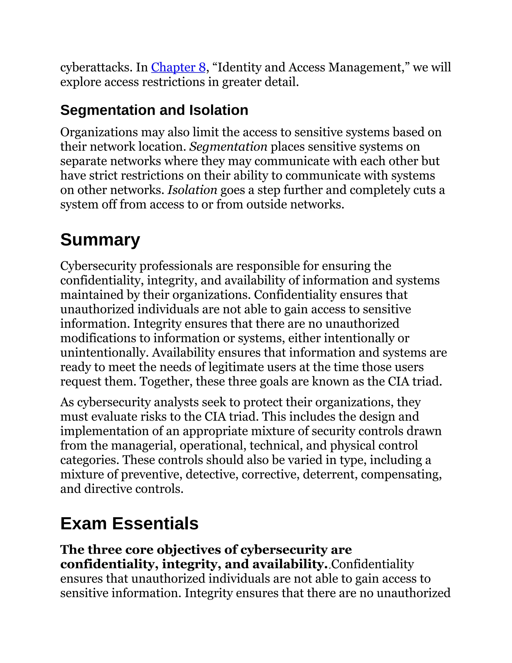 cyberattacks. In Chapter 8, “Identity and Access Management,” we will
explore access restrictions in greater detail.
Segmentation and Isolation
Organizations may also limit the access to sensitive systems based on
their network location. Segmentation places sensitive systems on
separate networks where they may communicate with each other but
have strict restrictions on their ability to communicate with systems
on other networks. Isolation goes a step further and completely cuts a
system off from access to or from outside networks.
Summary
Cybersecurity professionals are responsible for ensuring the
confidentiality, integrity, and availability of information and systems
maintained by their organizations. Confidentiality ensures that
unauthorized individuals are not able to gain access to sensitive
information. Integrity ensures that there are no unauthorized
modifications to information or systems, either intentionally or
unintentionally. Availability ensures that information and systems are
ready to meet the needs of legitimate users at the time those users
request them. Together, these three goals are known as the CIA triad.
As cybersecurity analysts seek to protect their organizations, they
must evaluate risks to the CIA triad. This includes the design and
implementation of an appropriate mixture of security controls drawn
from the managerial, operational, technical, and physical control
categories. These controls should also be varied in type, including a
mixture of preventive, detective, corrective, deterrent, compensating,
and directive controls.
Exam Essentials
The three core objectives of cybersecurity are
confidentiality, integrity, and availability. Confidentiality
ensures that unauthorized individuals are not able to gain access to
sensitive information. Integrity ensures that there are no unauthorized
 