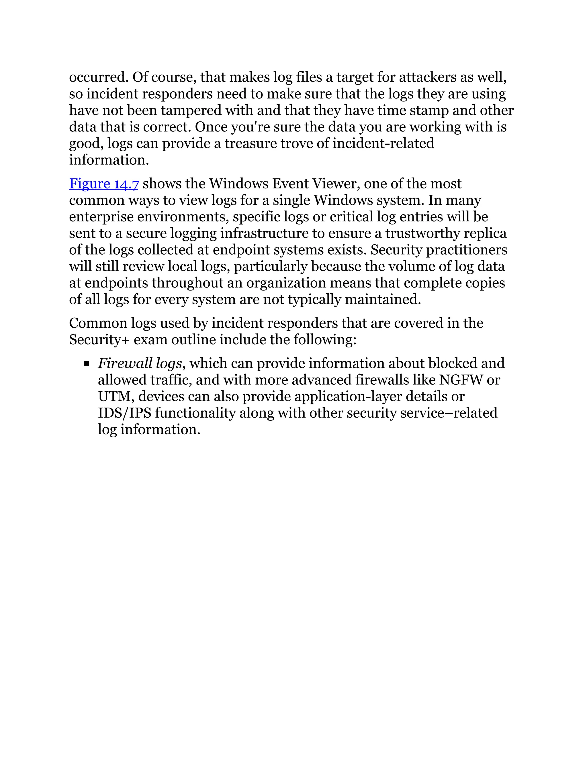 occurred. Of course, that makes log files a target for attackers as well,
so incident responders need to make sure that the logs they are using
have not been tampered with and that they have time stamp and other
data that is correct. Once you're sure the data you are working with is
good, logs can provide a treasure trove of incident-related
information.
Figure 14.7 shows the Windows Event Viewer, one of the most
common ways to view logs for a single Windows system. In many
enterprise environments, specific logs or critical log entries will be
sent to a secure logging infrastructure to ensure a trustworthy replica
of the logs collected at endpoint systems exists. Security practitioners
will still review local logs, particularly because the volume of log data
at endpoints throughout an organization means that complete copies
of all logs for every system are not typically maintained.
Common logs used by incident responders that are covered in the
Security+ exam outline include the following:
Firewall logs, which can provide information about blocked and
allowed traffic, and with more advanced firewalls like NGFW or
UTM, devices can also provide application-layer details or
IDS/IPS functionality along with other security service–related
log information.
 