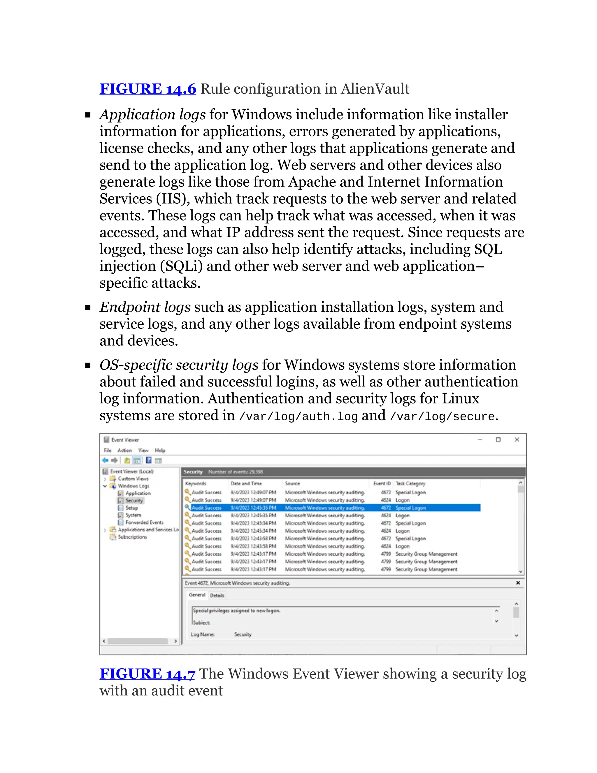 FIGURE 14.6 Rule configuration in AlienVault
Application logs for Windows include information like installer
information for applications, errors generated by applications,
license checks, and any other logs that applications generate and
send to the application log. Web servers and other devices also
generate logs like those from Apache and Internet Information
Services (IIS), which track requests to the web server and related
events. These logs can help track what was accessed, when it was
accessed, and what IP address sent the request. Since requests are
logged, these logs can also help identify attacks, including SQL
injection (SQLi) and other web server and web application–
specific attacks.
Endpoint logs such as application installation logs, system and
service logs, and any other logs available from endpoint systems
and devices.
OS-specific security logs for Windows systems store information
about failed and successful logins, as well as other authentication
log information. Authentication and security logs for Linux
systems are stored in /var/log/auth.log and /var/log/secure.
FIGURE 14.7 The Windows Event Viewer showing a security log
with an audit event
 