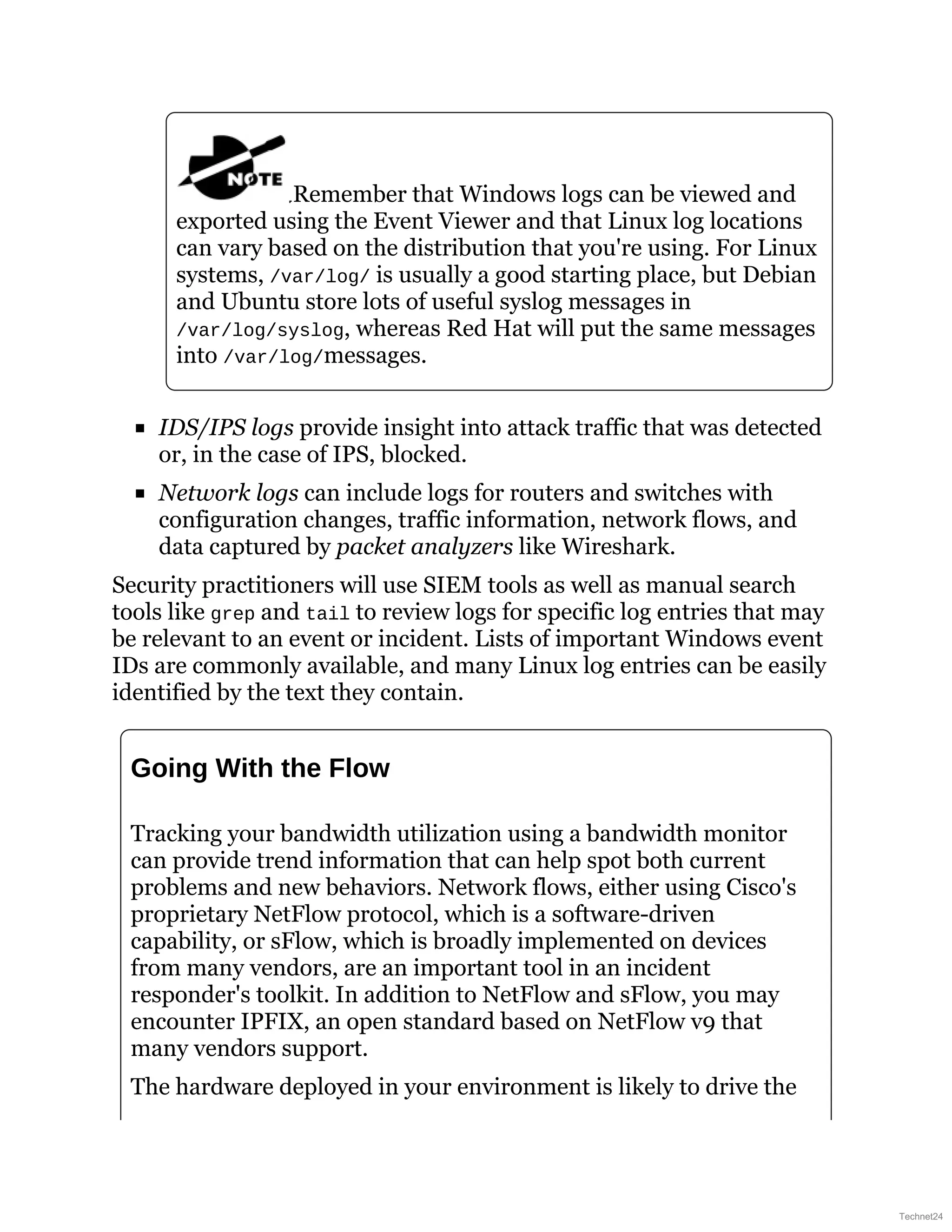 Remember that Windows logs can be viewed and
exported using the Event Viewer and that Linux log locations
can vary based on the distribution that you're using. For Linux
systems, /var/log/ is usually a good starting place, but Debian
and Ubuntu store lots of useful syslog messages in
/var/log/syslog, whereas Red Hat will put the same messages
into /var/log/messages.
IDS/IPS logs provide insight into attack traffic that was detected
or, in the case of IPS, blocked.
Network logs can include logs for routers and switches with
configuration changes, traffic information, network flows, and
data captured by packet analyzers like Wireshark.
Security practitioners will use SIEM tools as well as manual search
tools like grep and tail to review logs for specific log entries that may
be relevant to an event or incident. Lists of important Windows event
IDs are commonly available, and many Linux log entries can be easily
identified by the text they contain.
Going With the Flow
Tracking your bandwidth utilization using a bandwidth monitor
can provide trend information that can help spot both current
problems and new behaviors. Network flows, either using Cisco's
proprietary NetFlow protocol, which is a software-driven
capability, or sFlow, which is broadly implemented on devices
from many vendors, are an important tool in an incident
responder's toolkit. In addition to NetFlow and sFlow, you may
encounter IPFIX, an open standard based on NetFlow v9 that
many vendors support.
The hardware deployed in your environment is likely to drive the
Technet24
 