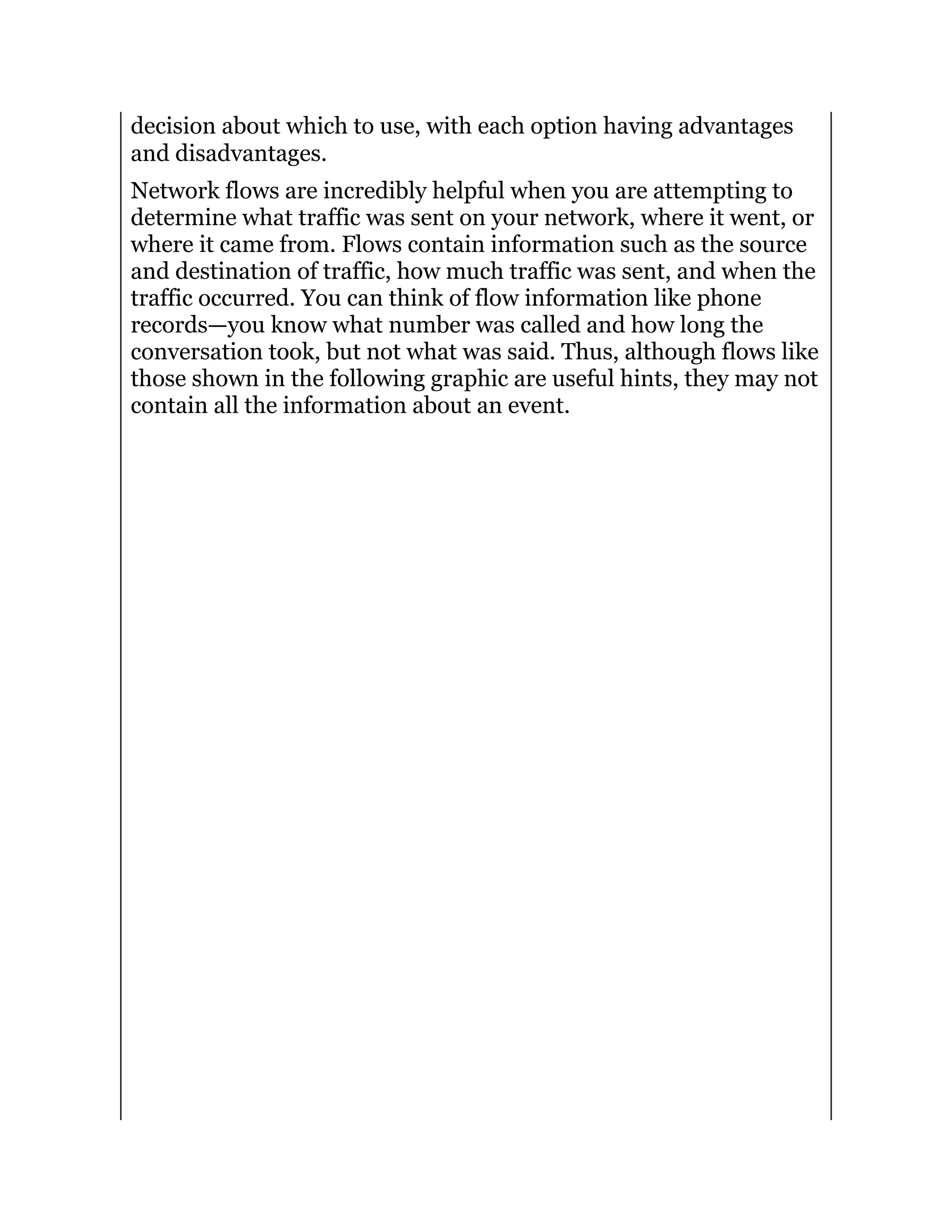 decision about which to use, with each option having advantages
and disadvantages.
Network flows are incredibly helpful when you are attempting to
determine what traffic was sent on your network, where it went, or
where it came from. Flows contain information such as the source
and destination of traffic, how much traffic was sent, and when the
traffic occurred. You can think of flow information like phone
records—you know what number was called and how long the
conversation took, but not what was said. Thus, although flows like
those shown in the following graphic are useful hints, they may not
contain all the information about an event.
 