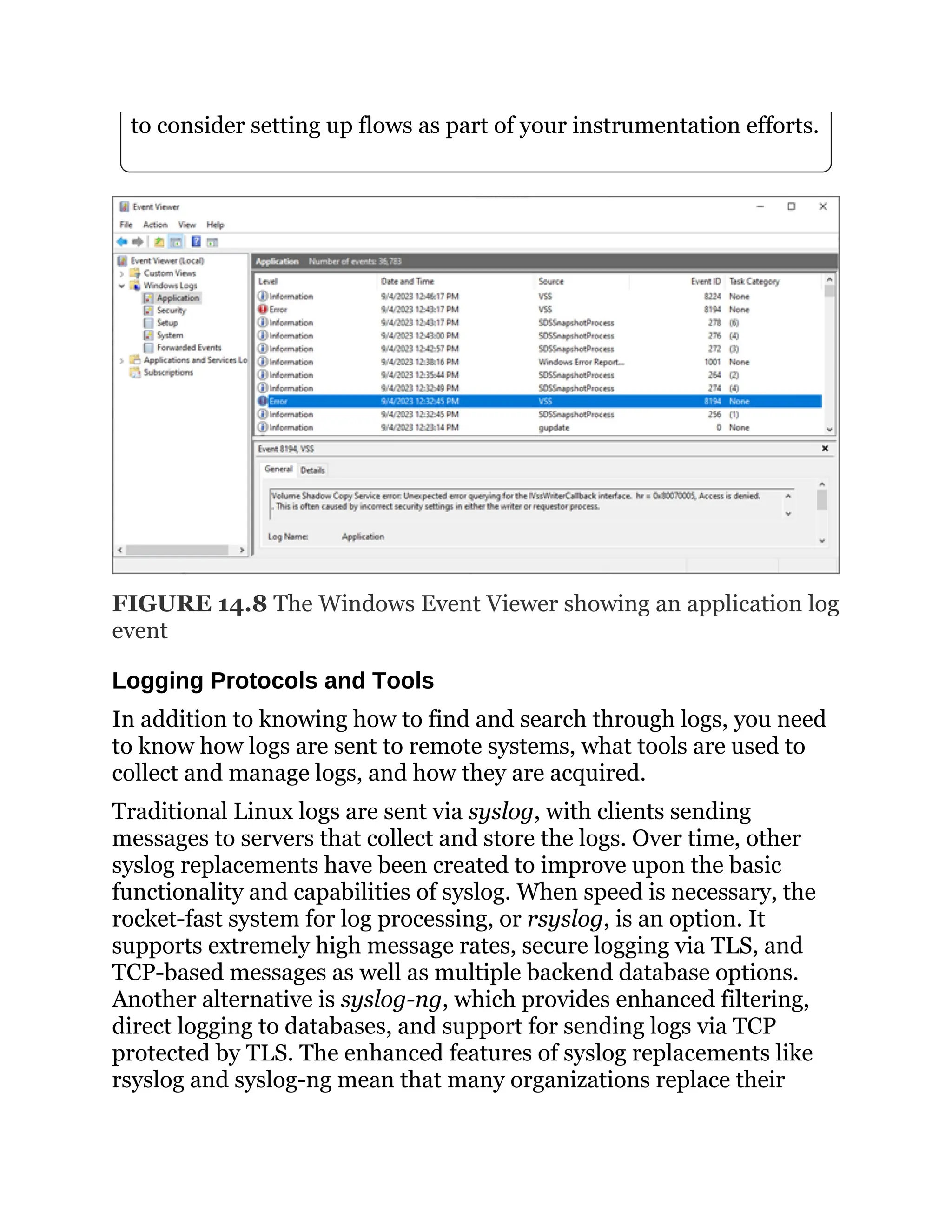 to consider setting up flows as part of your instrumentation efforts.
FIGURE 14.8 The Windows Event Viewer showing an application log
event
Logging Protocols and Tools
In addition to knowing how to find and search through logs, you need
to know how logs are sent to remote systems, what tools are used to
collect and manage logs, and how they are acquired.
Traditional Linux logs are sent via syslog, with clients sending
messages to servers that collect and store the logs. Over time, other
syslog replacements have been created to improve upon the basic
functionality and capabilities of syslog. When speed is necessary, the
rocket-fast system for log processing, or rsyslog, is an option. It
supports extremely high message rates, secure logging via TLS, and
TCP-based messages as well as multiple backend database options.
Another alternative is syslog-ng, which provides enhanced filtering,
direct logging to databases, and support for sending logs via TCP
protected by TLS. The enhanced features of syslog replacements like
rsyslog and syslog-ng mean that many organizations replace their
 