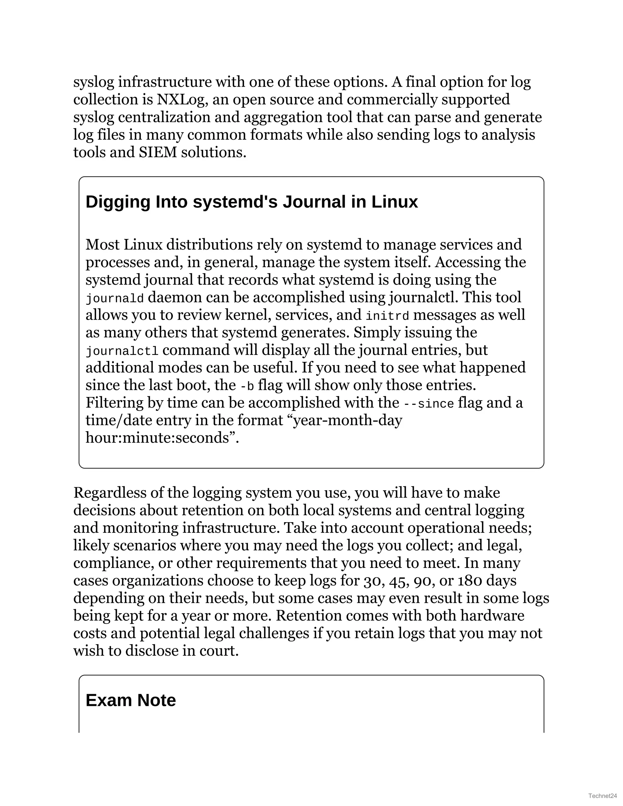syslog infrastructure with one of these options. A final option for log
collection is NXLog, an open source and commercially supported
syslog centralization and aggregation tool that can parse and generate
log files in many common formats while also sending logs to analysis
tools and SIEM solutions.
Digging Into systemd's Journal in Linux
Most Linux distributions rely on systemd to manage services and
processes and, in general, manage the system itself. Accessing the
systemd journal that records what systemd is doing using the
journald daemon can be accomplished using journalctl. This tool
allows you to review kernel, services, and initrd messages as well
as many others that systemd generates. Simply issuing the
journalctl command will display all the journal entries, but
additional modes can be useful. If you need to see what happened
since the last boot, the -b flag will show only those entries.
Filtering by time can be accomplished with the --since flag and a
time/date entry in the format “year-month-day
hour:minute:seconds”.
Regardless of the logging system you use, you will have to make
decisions about retention on both local systems and central logging
and monitoring infrastructure. Take into account operational needs;
likely scenarios where you may need the logs you collect; and legal,
compliance, or other requirements that you need to meet. In many
cases organizations choose to keep logs for 30, 45, 90, or 180 days
depending on their needs, but some cases may even result in some logs
being kept for a year or more. Retention comes with both hardware
costs and potential legal challenges if you retain logs that you may not
wish to disclose in court.
Exam Note
Technet24
 