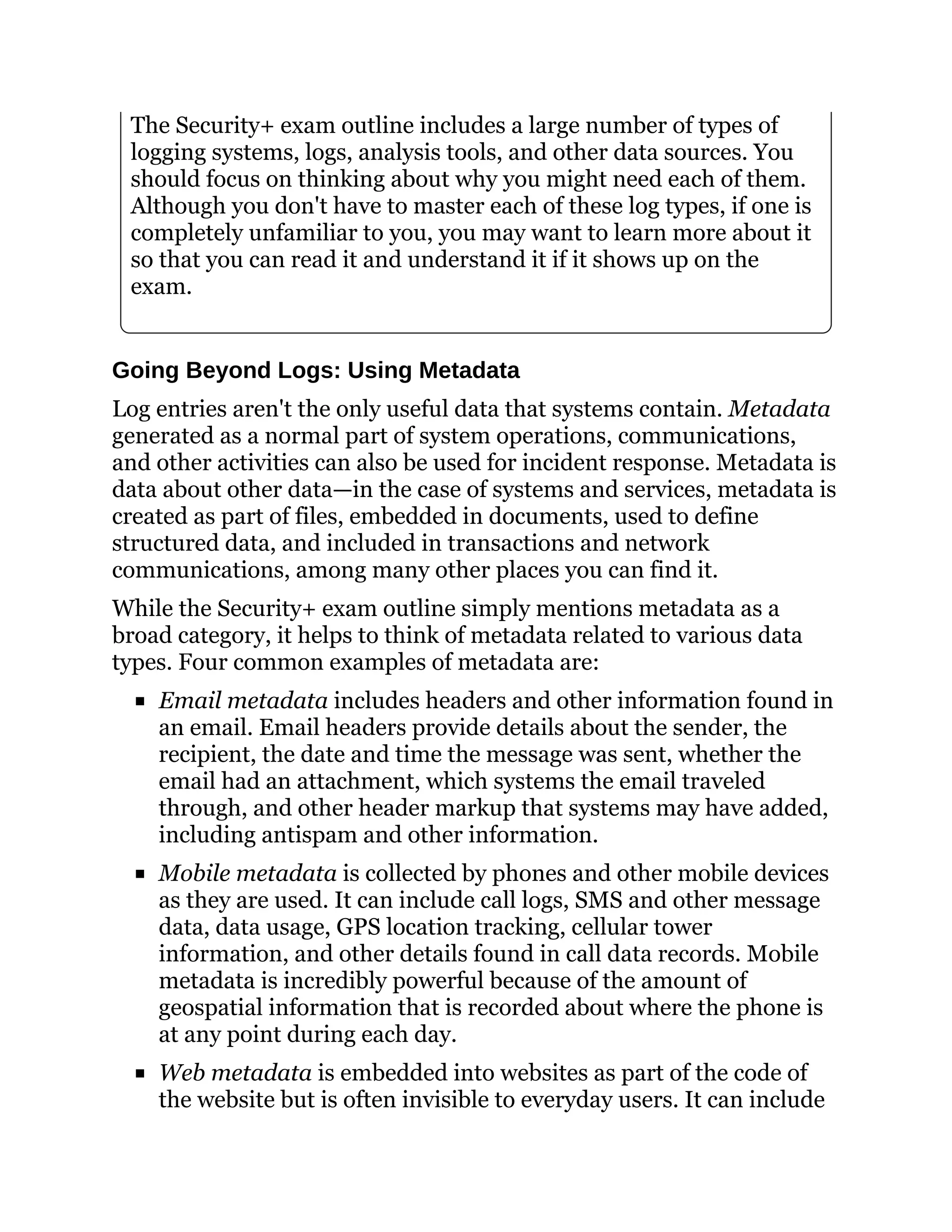 The Security+ exam outline includes a large number of types of
logging systems, logs, analysis tools, and other data sources. You
should focus on thinking about why you might need each of them.
Although you don't have to master each of these log types, if one is
completely unfamiliar to you, you may want to learn more about it
so that you can read it and understand it if it shows up on the
exam.
Going Beyond Logs: Using Metadata
Log entries aren't the only useful data that systems contain. Metadata
generated as a normal part of system operations, communications,
and other activities can also be used for incident response. Metadata is
data about other data—in the case of systems and services, metadata is
created as part of files, embedded in documents, used to define
structured data, and included in transactions and network
communications, among many other places you can find it.
While the Security+ exam outline simply mentions metadata as a
broad category, it helps to think of metadata related to various data
types. Four common examples of metadata are:
Email metadata includes headers and other information found in
an email. Email headers provide details about the sender, the
recipient, the date and time the message was sent, whether the
email had an attachment, which systems the email traveled
through, and other header markup that systems may have added,
including antispam and other information.
Mobile metadata is collected by phones and other mobile devices
as they are used. It can include call logs, SMS and other message
data, data usage, GPS location tracking, cellular tower
information, and other details found in call data records. Mobile
metadata is incredibly powerful because of the amount of
geospatial information that is recorded about where the phone is
at any point during each day.
Web metadata is embedded into websites as part of the code of
the website but is often invisible to everyday users. It can include
 