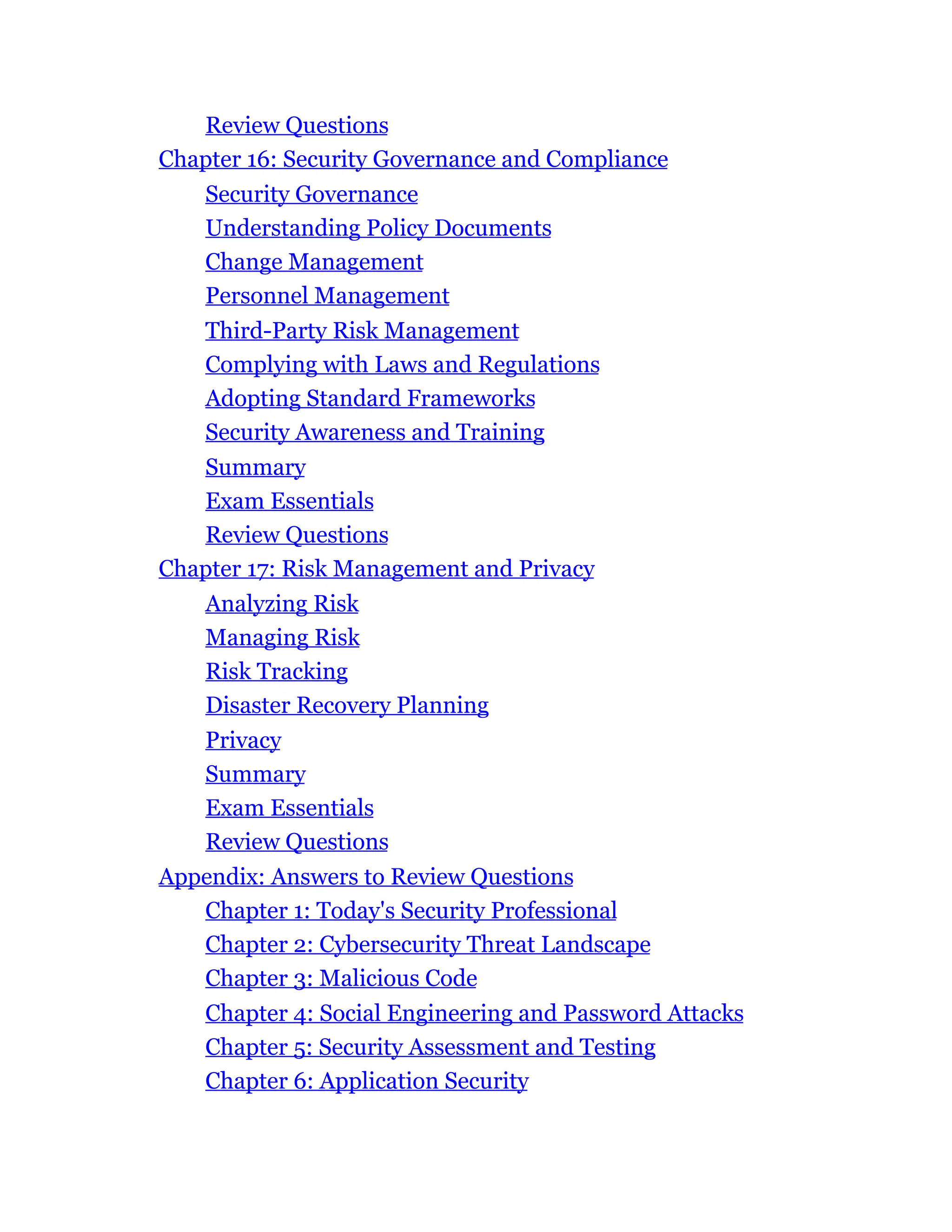 Review Questions
Chapter 16: Security Governance and Compliance
Security Governance
Understanding Policy Documents
Change Management
Personnel Management
Third-Party Risk Management
Complying with Laws and Regulations
Adopting Standard Frameworks
Security Awareness and Training
Summary
Exam Essentials
Review Questions
Chapter 17: Risk Management and Privacy
Analyzing Risk
Managing Risk
Risk Tracking
Disaster Recovery Planning
Privacy
Summary
Exam Essentials
Review Questions
Appendix: Answers to Review Questions
Chapter 1: Today's Security Professional
Chapter 2: Cybersecurity Threat Landscape
Chapter 3: Malicious Code
Chapter 4: Social Engineering and Password Attacks
Chapter 5: Security Assessment and Testing
Chapter 6: Application Security
 