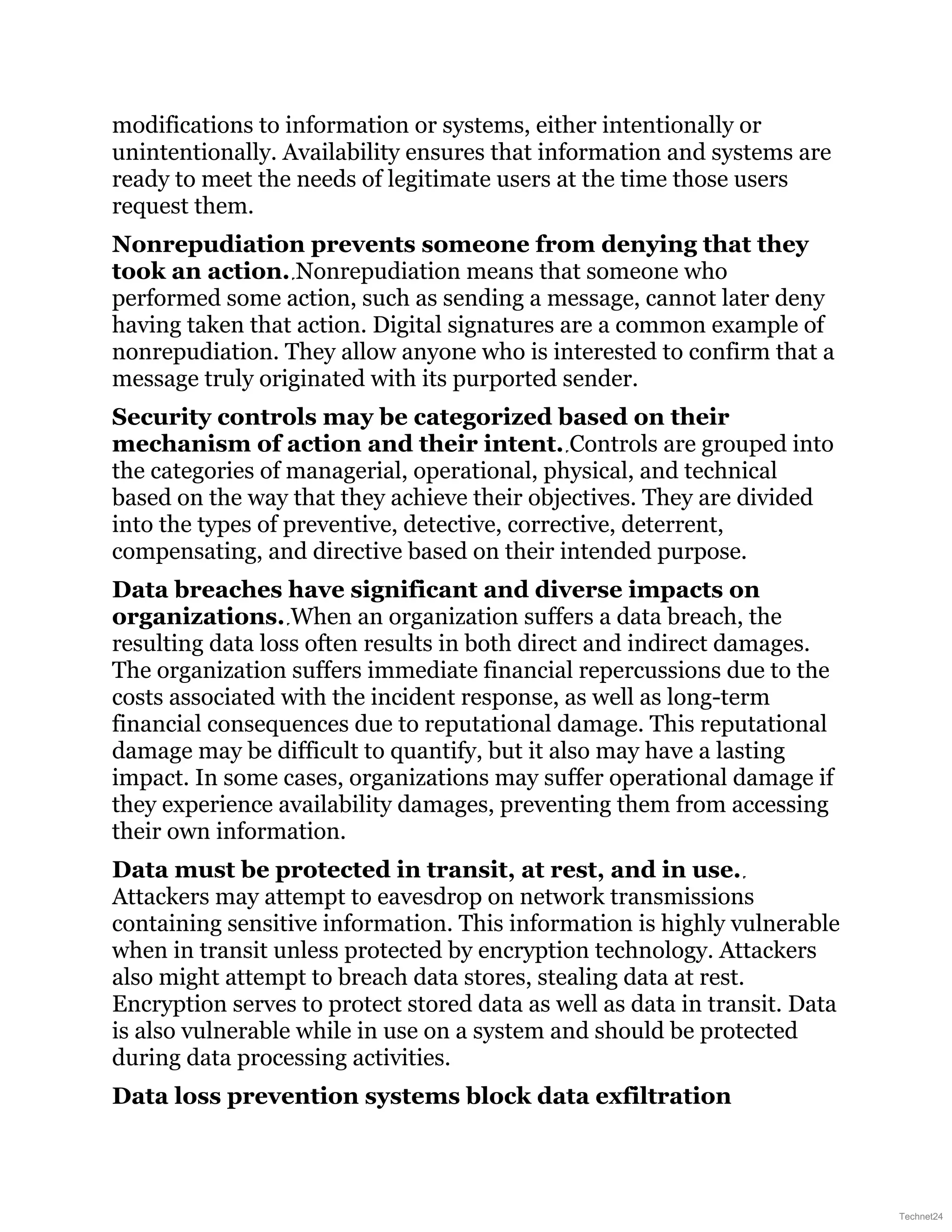 modifications to information or systems, either intentionally or
unintentionally. Availability ensures that information and systems are
ready to meet the needs of legitimate users at the time those users
request them.
Nonrepudiation prevents someone from denying that they
took an action. Nonrepudiation means that someone who
performed some action, such as sending a message, cannot later deny
having taken that action. Digital signatures are a common example of
nonrepudiation. They allow anyone who is interested to confirm that a
message truly originated with its purported sender.
Security controls may be categorized based on their
mechanism of action and their intent. Controls are grouped into
the categories of managerial, operational, physical, and technical
based on the way that they achieve their objectives. They are divided
into the types of preventive, detective, corrective, deterrent,
compensating, and directive based on their intended purpose.
Data breaches have significant and diverse impacts on
organizations. When an organization suffers a data breach, the
resulting data loss often results in both direct and indirect damages.
The organization suffers immediate financial repercussions due to the
costs associated with the incident response, as well as long-term
financial consequences due to reputational damage. This reputational
damage may be difficult to quantify, but it also may have a lasting
impact. In some cases, organizations may suffer operational damage if
they experience availability damages, preventing them from accessing
their own information.
Data must be protected in transit, at rest, and in use.
Attackers may attempt to eavesdrop on network transmissions
containing sensitive information. This information is highly vulnerable
when in transit unless protected by encryption technology. Attackers
also might attempt to breach data stores, stealing data at rest.
Encryption serves to protect stored data as well as data in transit. Data
is also vulnerable while in use on a system and should be protected
during data processing activities.
Data loss prevention systems block data exfiltration
Technet24
 