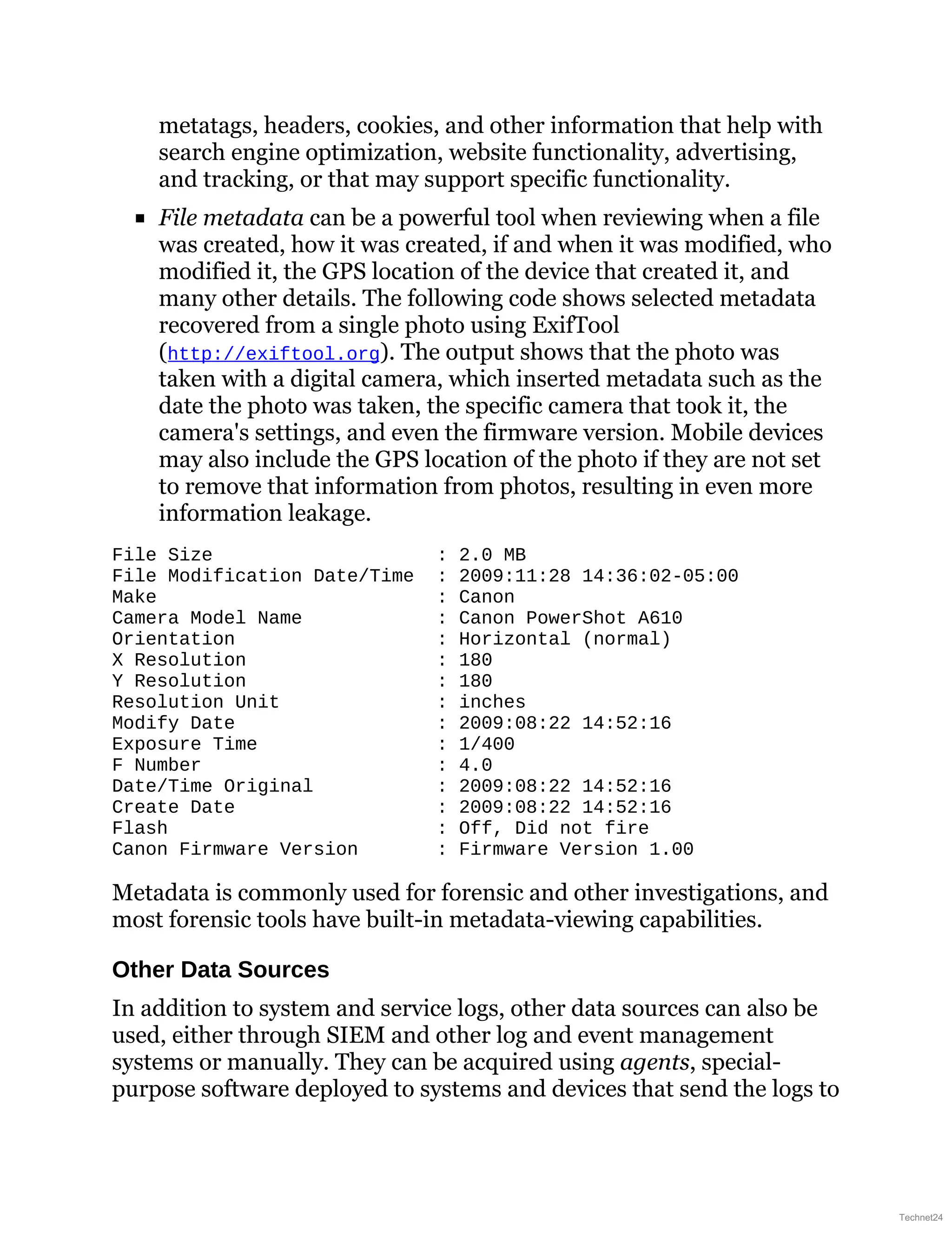 metatags, headers, cookies, and other information that help with
search engine optimization, website functionality, advertising,
and tracking, or that may support specific functionality.
File metadata can be a powerful tool when reviewing when a file
was created, how it was created, if and when it was modified, who
modified it, the GPS location of the device that created it, and
many other details. The following code shows selected metadata
recovered from a single photo using ExifTool
(http://exiftool.org). The output shows that the photo was
taken with a digital camera, which inserted metadata such as the
date the photo was taken, the specific camera that took it, the
camera's settings, and even the firmware version. Mobile devices
may also include the GPS location of the photo if they are not set
to remove that information from photos, resulting in even more
information leakage.
File Size : 2.0 MB
File Modification Date/Time : 2009:11:28 14:36:02-05:00
Make : Canon
Camera Model Name : Canon PowerShot A610
Orientation : Horizontal (normal)
X Resolution : 180
Y Resolution : 180
Resolution Unit : inches
Modify Date : 2009:08:22 14:52:16
Exposure Time : 1/400
F Number : 4.0
Date/Time Original : 2009:08:22 14:52:16
Create Date : 2009:08:22 14:52:16
Flash : Off, Did not fire
Canon Firmware Version : Firmware Version 1.00
Metadata is commonly used for forensic and other investigations, and
most forensic tools have built-in metadata-viewing capabilities.
Other Data Sources
In addition to system and service logs, other data sources can also be
used, either through SIEM and other log and event management
systems or manually. They can be acquired using agents, special-
purpose software deployed to systems and devices that send the logs to
Technet24
 