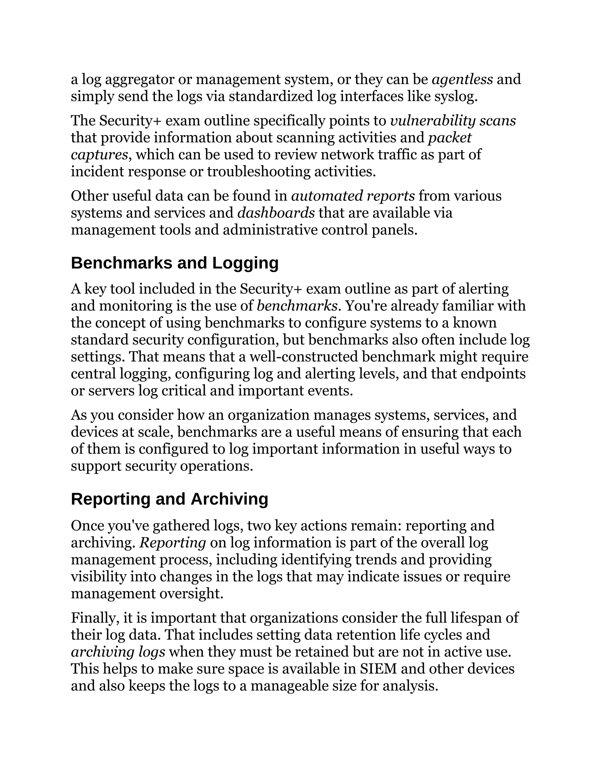 a log aggregator or management system, or they can be agentless and
simply send the logs via standardized log interfaces like syslog.
The Security+ exam outline specifically points to vulnerability scans
that provide information about scanning activities and packet
captures, which can be used to review network traffic as part of
incident response or troubleshooting activities.
Other useful data can be found in automated reports from various
systems and services and dashboards that are available via
management tools and administrative control panels.
Benchmarks and Logging
A key tool included in the Security+ exam outline as part of alerting
and monitoring is the use of benchmarks. You're already familiar with
the concept of using benchmarks to configure systems to a known
standard security configuration, but benchmarks also often include log
settings. That means that a well-constructed benchmark might require
central logging, configuring log and alerting levels, and that endpoints
or servers log critical and important events.
As you consider how an organization manages systems, services, and
devices at scale, benchmarks are a useful means of ensuring that each
of them is configured to log important information in useful ways to
support security operations.
Reporting and Archiving
Once you've gathered logs, two key actions remain: reporting and
archiving. Reporting on log information is part of the overall log
management process, including identifying trends and providing
visibility into changes in the logs that may indicate issues or require
management oversight.
Finally, it is important that organizations consider the full lifespan of
their log data. That includes setting data retention life cycles and
archiving logs when they must be retained but are not in active use.
This helps to make sure space is available in SIEM and other devices
and also keeps the logs to a manageable size for analysis.
 