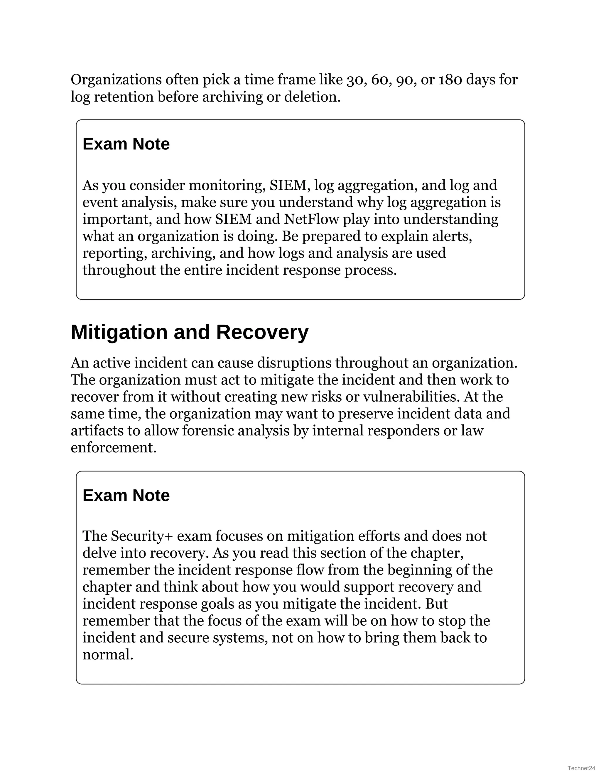 Organizations often pick a time frame like 30, 60, 90, or 180 days for
log retention before archiving or deletion.
Exam Note
As you consider monitoring, SIEM, log aggregation, and log and
event analysis, make sure you understand why log aggregation is
important, and how SIEM and NetFlow play into understanding
what an organization is doing. Be prepared to explain alerts,
reporting, archiving, and how logs and analysis are used
throughout the entire incident response process.
Mitigation and Recovery
An active incident can cause disruptions throughout an organization.
The organization must act to mitigate the incident and then work to
recover from it without creating new risks or vulnerabilities. At the
same time, the organization may want to preserve incident data and
artifacts to allow forensic analysis by internal responders or law
enforcement.
Exam Note
The Security+ exam focuses on mitigation efforts and does not
delve into recovery. As you read this section of the chapter,
remember the incident response flow from the beginning of the
chapter and think about how you would support recovery and
incident response goals as you mitigate the incident. But
remember that the focus of the exam will be on how to stop the
incident and secure systems, not on how to bring them back to
normal.
Technet24
 