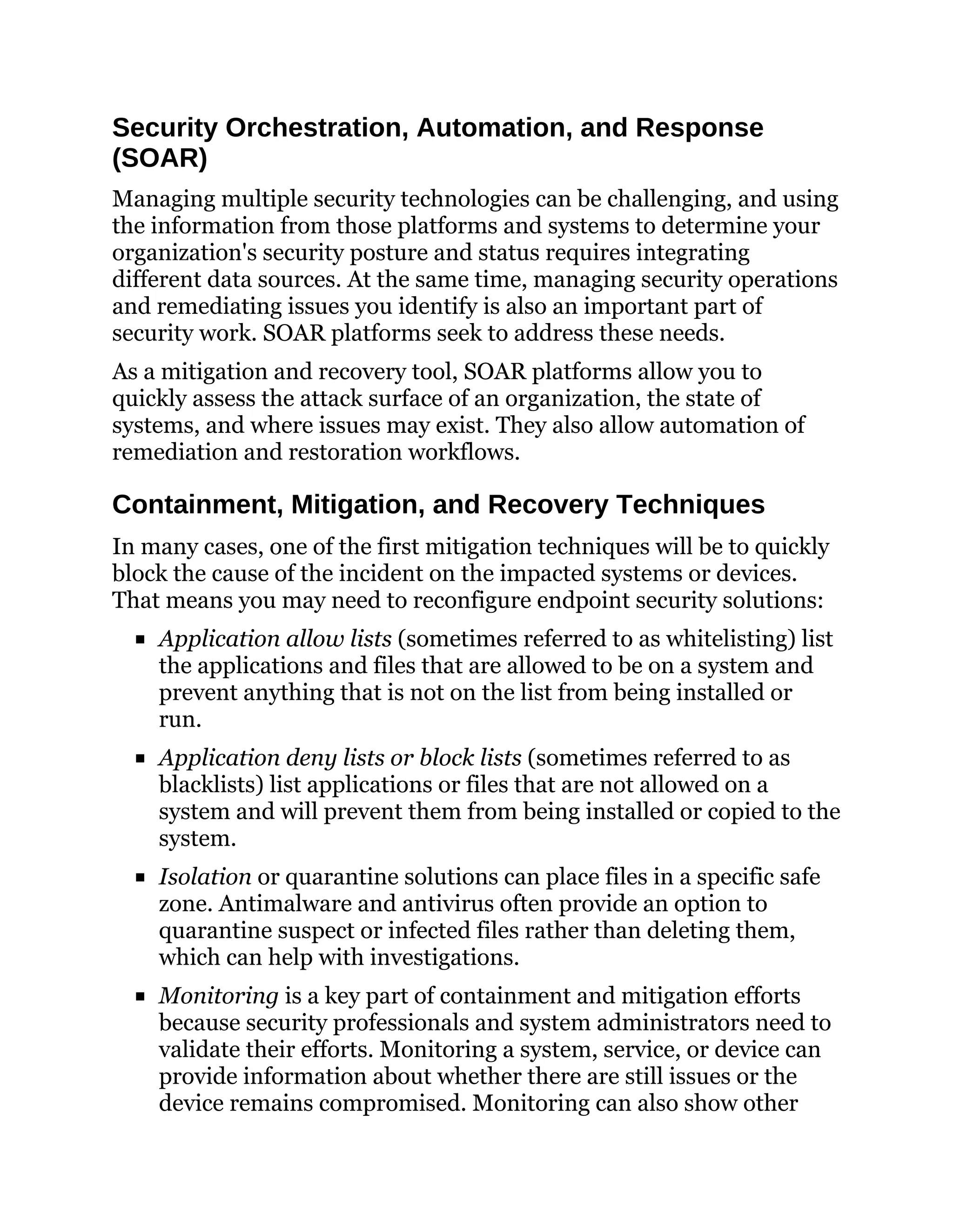 Security Orchestration, Automation, and Response
(SOAR)
Managing multiple security technologies can be challenging, and using
the information from those platforms and systems to determine your
organization's security posture and status requires integrating
different data sources. At the same time, managing security operations
and remediating issues you identify is also an important part of
security work. SOAR platforms seek to address these needs.
As a mitigation and recovery tool, SOAR platforms allow you to
quickly assess the attack surface of an organization, the state of
systems, and where issues may exist. They also allow automation of
remediation and restoration workflows.
Containment, Mitigation, and Recovery Techniques
In many cases, one of the first mitigation techniques will be to quickly
block the cause of the incident on the impacted systems or devices.
That means you may need to reconfigure endpoint security solutions:
Application allow lists (sometimes referred to as whitelisting) list
the applications and files that are allowed to be on a system and
prevent anything that is not on the list from being installed or
run.
Application deny lists or block lists (sometimes referred to as
blacklists) list applications or files that are not allowed on a
system and will prevent them from being installed or copied to the
system.
Isolation or quarantine solutions can place files in a specific safe
zone. Antimalware and antivirus often provide an option to
quarantine suspect or infected files rather than deleting them,
which can help with investigations.
Monitoring is a key part of containment and mitigation efforts
because security professionals and system administrators need to
validate their efforts. Monitoring a system, service, or device can
provide information about whether there are still issues or the
device remains compromised. Monitoring can also show other
 