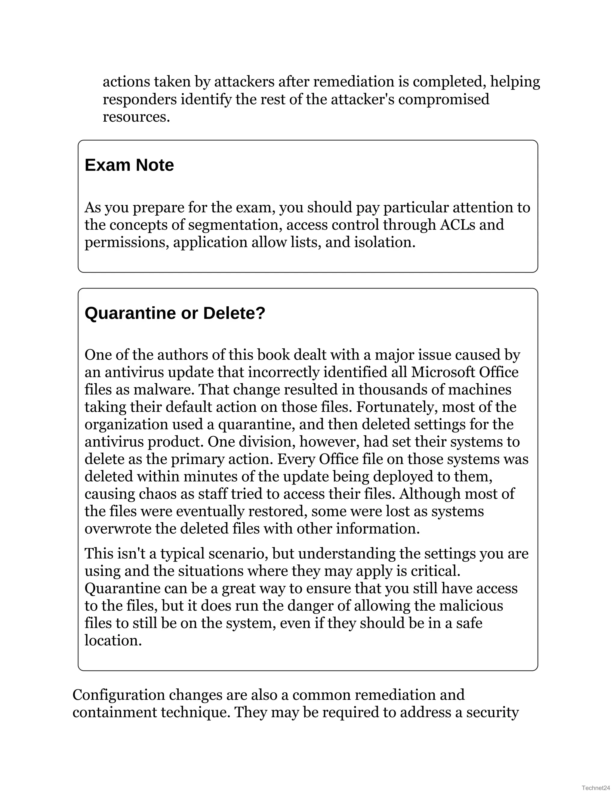 actions taken by attackers after remediation is completed, helping
responders identify the rest of the attacker's compromised
resources.
Exam Note
As you prepare for the exam, you should pay particular attention to
the concepts of segmentation, access control through ACLs and
permissions, application allow lists, and isolation.
Quarantine or Delete?
One of the authors of this book dealt with a major issue caused by
an antivirus update that incorrectly identified all Microsoft Office
files as malware. That change resulted in thousands of machines
taking their default action on those files. Fortunately, most of the
organization used a quarantine, and then deleted settings for the
antivirus product. One division, however, had set their systems to
delete as the primary action. Every Office file on those systems was
deleted within minutes of the update being deployed to them,
causing chaos as staff tried to access their files. Although most of
the files were eventually restored, some were lost as systems
overwrote the deleted files with other information.
This isn't a typical scenario, but understanding the settings you are
using and the situations where they may apply is critical.
Quarantine can be a great way to ensure that you still have access
to the files, but it does run the danger of allowing the malicious
files to still be on the system, even if they should be in a safe
location.
Configuration changes are also a common remediation and
containment technique. They may be required to address a security
Technet24
 