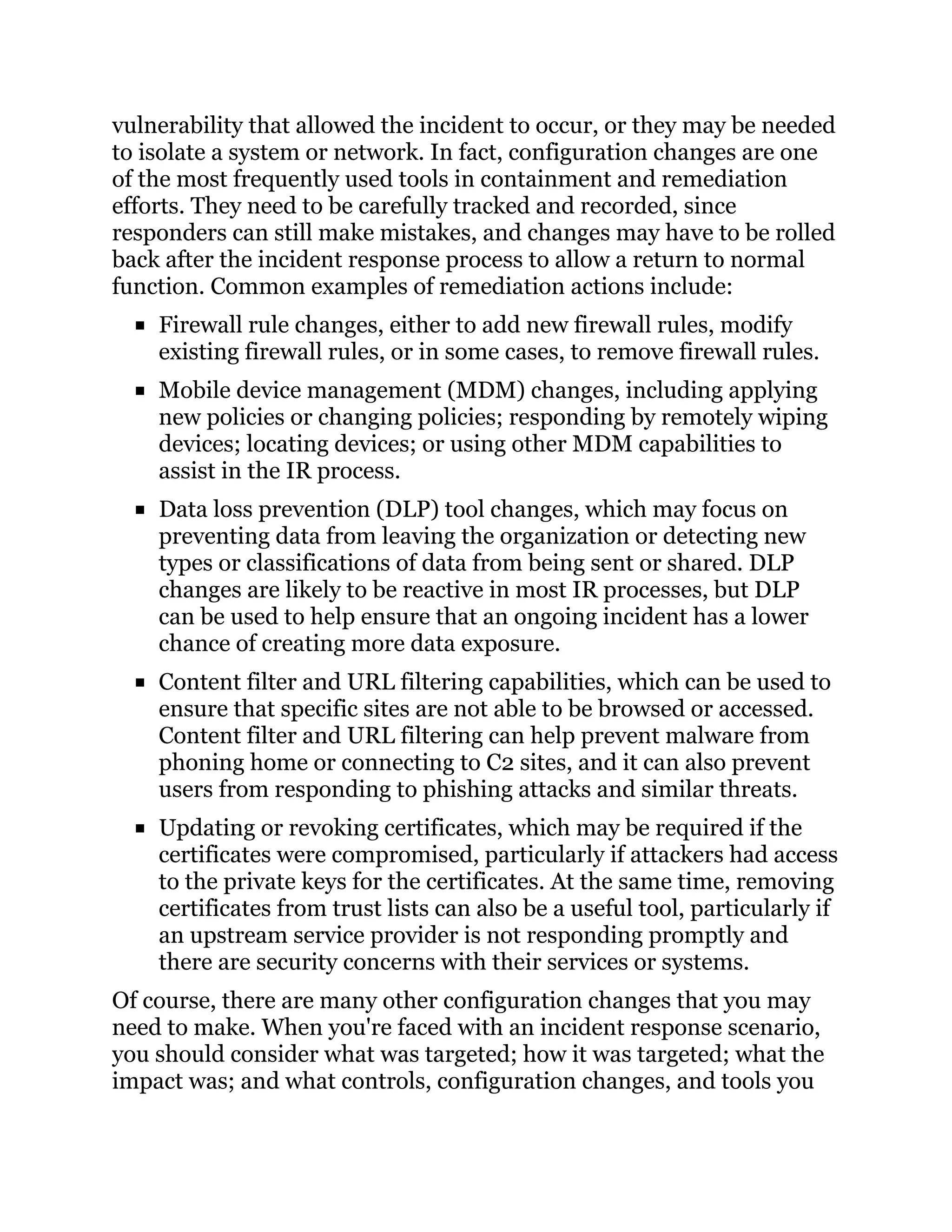 vulnerability that allowed the incident to occur, or they may be needed
to isolate a system or network. In fact, configuration changes are one
of the most frequently used tools in containment and remediation
efforts. They need to be carefully tracked and recorded, since
responders can still make mistakes, and changes may have to be rolled
back after the incident response process to allow a return to normal
function. Common examples of remediation actions include:
Firewall rule changes, either to add new firewall rules, modify
existing firewall rules, or in some cases, to remove firewall rules.
Mobile device management (MDM) changes, including applying
new policies or changing policies; responding by remotely wiping
devices; locating devices; or using other MDM capabilities to
assist in the IR process.
Data loss prevention (DLP) tool changes, which may focus on
preventing data from leaving the organization or detecting new
types or classifications of data from being sent or shared. DLP
changes are likely to be reactive in most IR processes, but DLP
can be used to help ensure that an ongoing incident has a lower
chance of creating more data exposure.
Content filter and URL filtering capabilities, which can be used to
ensure that specific sites are not able to be browsed or accessed.
Content filter and URL filtering can help prevent malware from
phoning home or connecting to C2 sites, and it can also prevent
users from responding to phishing attacks and similar threats.
Updating or revoking certificates, which may be required if the
certificates were compromised, particularly if attackers had access
to the private keys for the certificates. At the same time, removing
certificates from trust lists can also be a useful tool, 