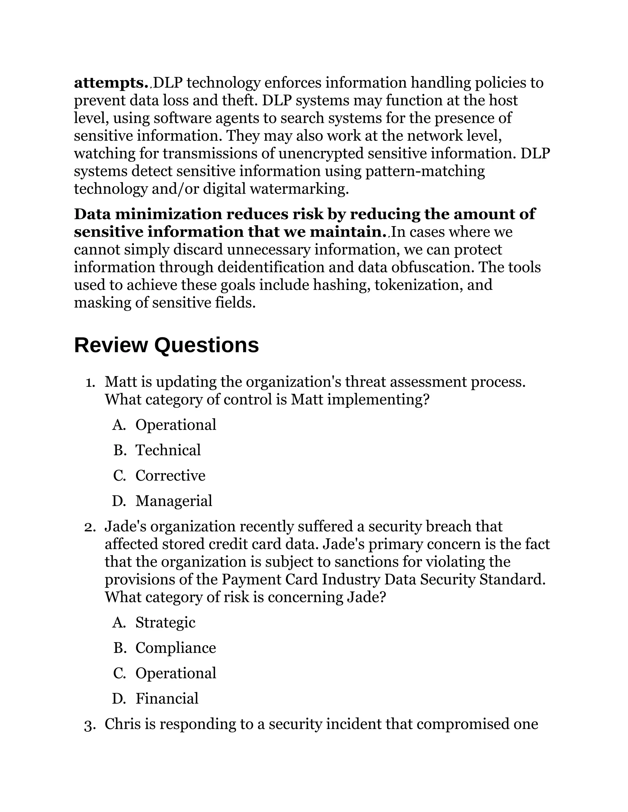 attempts. DLP technology enforces information handling policies to
prevent data loss and theft. DLP systems may function at the host
level, using software agents to search systems for the presence of
sensitive information. They may also work at the network level,
watching for transmissions of unencrypted sensitive information. DLP
systems detect sensitive information using pattern-matching
technology and/or digital watermarking.
Data minimization reduces risk by reducing the amount of
sensitive information that we maintain. In cases where we
cannot simply discard unnecessary information, we can protect
information through deidentification and data obfuscation. The tools
used to achieve these goals include hashing, tokenization, and
masking of sensitive fields.
Review Questions
1. Matt is updating the organization's threat assessment process.
What category of control is Matt implementing?
A. Operational
B. Technical
C. Corrective
D. Managerial
2. Jade's organization recently suffered a security breach that
affected stored credit card data. Jade's primary concern is the fact
that the organization is subject to sanctions for violating the
provisions of the Payment Card Industry Data Security Standard.
What category of risk is concerning Jade?
A. Strategic
B. Compliance
C. Operational
D. Financial
3. Chris is responding to a security incident that compromised one
 