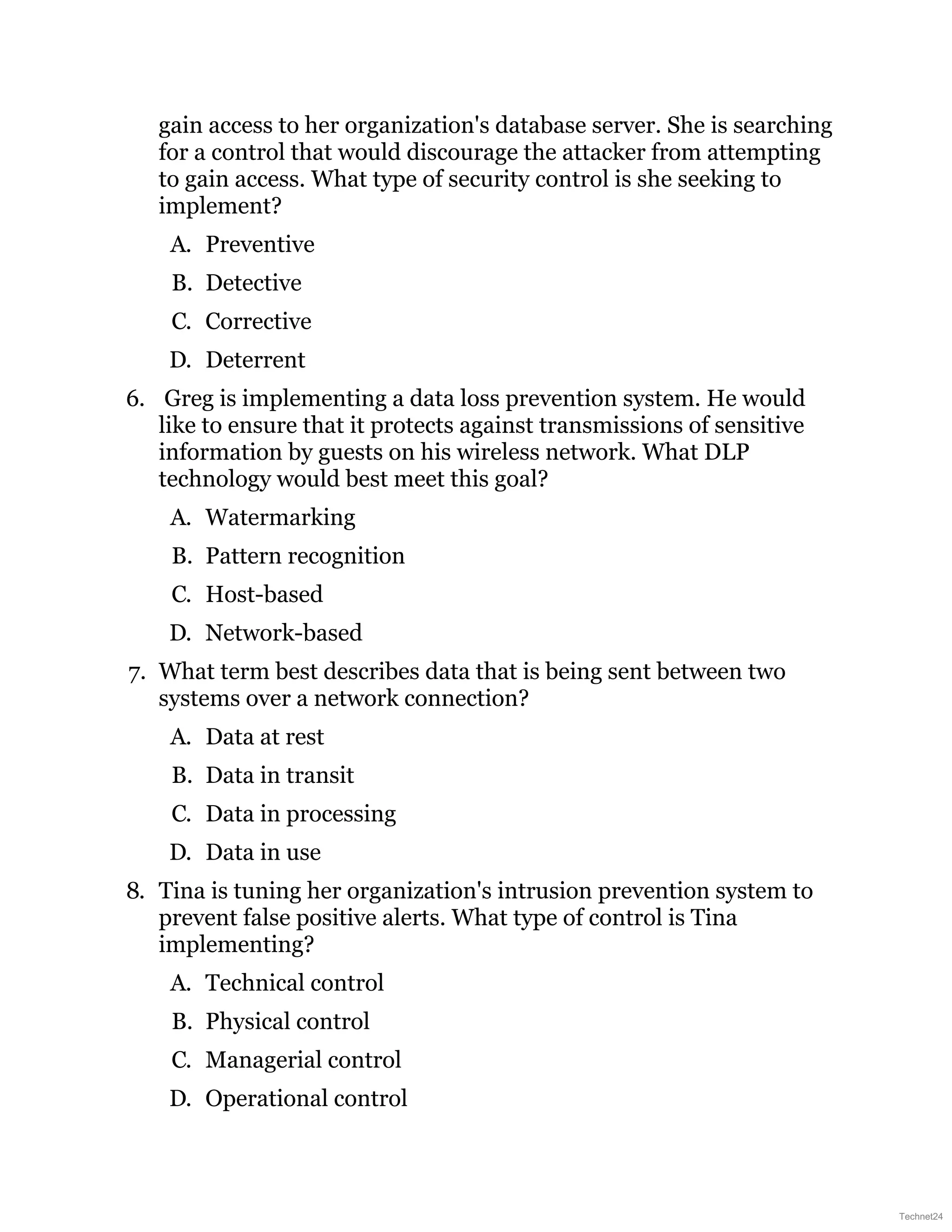 gain access to her organization's database server. She is searching
for a control that would discourage the attacker from attempting
to gain access. What type of security control is she seeking to
implement?
A. Preventive
B. Detective
C. Corrective
D. Deterrent
6. Greg is implementing a data loss prevention system. He would
like to ensure that it protects against transmissions of sensitive
information by guests on his wireless network. What DLP
technology would best meet this goal?
A. Watermarking
B. Pattern recognition
C. Host-based
D. Network-based
7. What term best describes data that is being sent between two
systems over a network connection?
A. Data at rest
B. Data in transit
C. Data in processing
D. Data in use
8. Tina is tuning her organization's intrusion prevention system to
prevent false positive alerts. What type of control is Tina
implementing?
A. Technical control
B. Physical control
C. Managerial control
D. Operational control
Technet24
 
