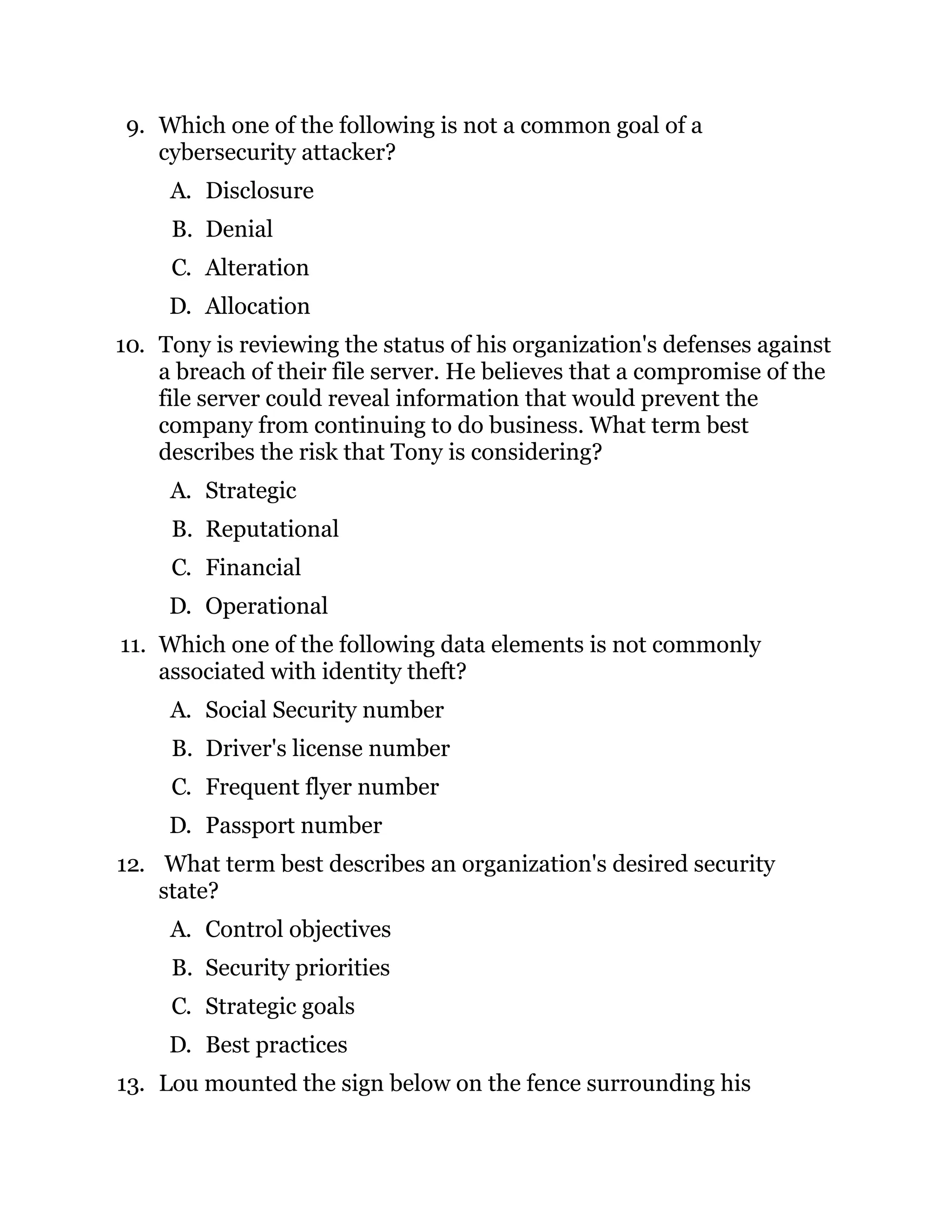 9. Which one of the following is not a common goal of a
cybersecurity attacker?
A. Disclosure
B. Denial
C. Alteration
D. Allocation
10. Tony is reviewing the status of his organization's defenses against
a breach of their file server. He believes that a compromise of the
file server could reveal information that would prevent the
company from continuing to do business. What term best
describes the risk that Tony is considering?
A. Strategic
B. Reputational
C. Financial
D. Operational
11. Which one of the following data elements is not commonly
associated with identity theft?
A. Social Security number
B. Driver's license number
C. Frequent flyer number
D. Passport number
12. What term best describes an organization's desired security
state?
A. Control objectives
B. Security priorities
C. Strategic goals
D. Best practices
13. Lou mounted the sign below on the fence surrounding his
 