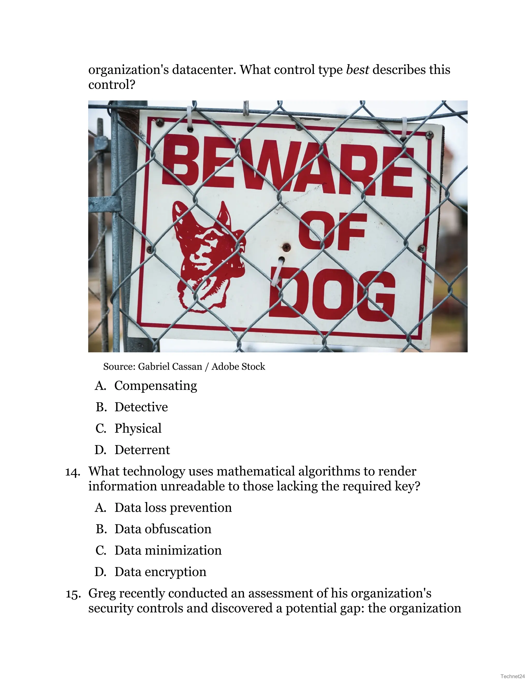 organization's datacenter. What control type best describes this
control?
Source: Gabriel Cassan / Adobe Stock
A. Compensating
B. Detective
C. Physical
D. Deterrent
14. What technology uses mathematical algorithms to render
information unreadable to those lacking the required key?
A. Data loss prevention
B. Data obfuscation
C. Data minimization
D. Data encryption
15. Greg recently conducted an assessment of his organization's
security controls and discovered a potential gap: the organization
Technet24
 