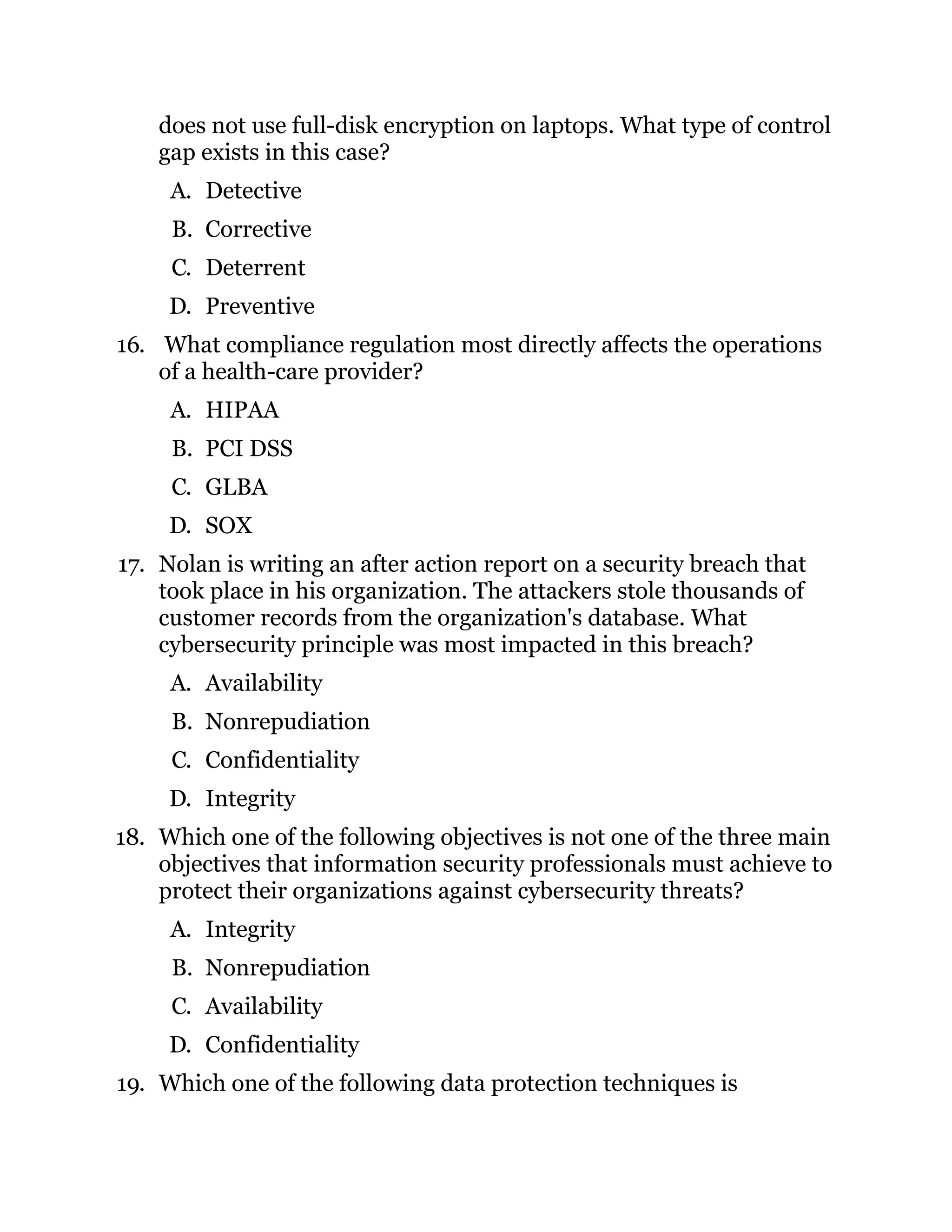 does not use full-disk encryption on laptops. What type of control
gap exists in this case?
A. Detective
B. Corrective
C. Deterrent
D. Preventive
16. What compliance regulation most directly affects the operations
of a health-care provider?
A. HIPAA
B. PCI DSS
C. GLBA
D. SOX
17. Nolan is writing an after action report on a security breach that
took place in his organization. The attackers stole thousands of
customer records from the organization's database. What
cybersecurity principle was most impacted in this breach?
A. Availability
B. Nonrepudiation
C. Confidentiality
D. Integrity
18. Which one of the following objectives is not one of the three main
objectives that information security professionals must achieve to
protect their organizations against cybersecurity threats?
A. Integrity
B. Nonrepudiation
C. Availability
D. Confidentiality
19. Which one of the following data protection techniques is
 